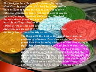 This book has been the bane of existence for raging 
alcoholics the world over. This book has shown millions 
upon millions of people the way to come out of their 
substance dependency issues, not just in case of alcohol 
but also for drugs, chemicals and even sex. This book 
has even shown people the way to look forward and 
meet the challenges head on that substance withdrawal 
throws at you so that once you are out of the 
addiction, you are out of it for good. The AA Big Book 
has truly been a revolution like no other! 
The thing with this book is the way it deals with the 
problems of addiction. Ever since alcohol was discovered, 
people have been becoming addicts and have been trying to 
fight their dependencies on it in all kinds of ways. But no 
other format of addiction recovery has been as effective as 
the one that was spelled out in the Big Book. And that 
method is the twelve step way to an addiction free life. This 
sure shot method of dealing with addiction has been like a 
breath of fresh air in a world where sham strategies and 
unhealthy practices for managing substance dependencies 
dominate the scene. 
 