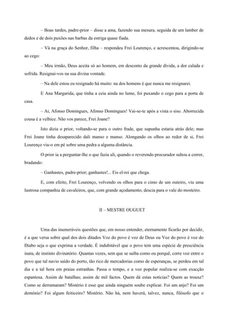 – Boas tardes, padre-prior – disse a ama, fazendo sua mesura, seguida de um lamber de
dedos e de dois puxões nas barbas da estriga quase fiada.
– Vá na graça do Senhor, filha – respondeu Frei Lourenço, e acrescentou, dirigindo-se
ao cego:
– Meu irmão, Deus aceita só ao homem, em desconto da grande dívida, a dor calada e
sofrida. Resignai-vos na sua divina vontade.
– Na dele estou eu resignado há muito: na dos homens é que nunca me resignarei.
E Ana Margarida, que tinha a ceia ainda no lume, foi puxando o cego para a porta de
casa.
– Ai, Afonso Domingues, Afonso Domingues! Vai-se-te após a vista o siso. Aborrecida
cousa é a velhice. Não vos parece, Frei Joane?
Isto dizia o prior, voltando-se para o outro frade, que supunha estaria atrás dele; mas
Frei Joane tinha desaparecido dali manso e manso. Alongando os olhos ao redor de si, Frei
Lourenço viu-o em pé sobre uma pedra a alguma distância.
O prior ia a perguntar-lhe o que fazia ali, quando o reverendo procurador saltou a correr,
bradando:
– Ganhastes, padre-prior; ganhastes!... Eis el-rei que chega.
E, com efeito, Frei Lourenço, volvendo os olhos para o cimo de um outeiro, viu uma
lustrosa companhia de cavaleiros, que, com grande açodamento, descia para o vale do mosteiro.
II – MESTRE OUGUET
Uma das inumeráveis questões que, em nosso entender, eternamente ficarão por decidir,
é a que versa sobre qual dos dois ditados Voz do povo é voz de Deus ou Voz do povo é voz do
Diabo seja o que exprima a verdade. É indubitável que o povo tem uma espécie de presciência
inata, de instinto divinatório. Quantas vezes, sem que se saiba como ou porquê, corre voz entre o
povo que tal navio saído do porto, tão rico de mercadorias como de esperanças, se perdeu em tal
dia e a tal hora em praias estranhas. Passa o tempo, e a voz popular realiza-se com exacção
espantosa. Assim de batalhas; assim de mil factos. Quem dá estas notícias? Quem as trouxe?
Como se derramaram? Mistério é esse que ainda ninguém soube explicar. Foi um anjo? Foi um
demónio? Foi algum feiticeiro? Mistério. Não há, nem haverá, talvez, nunca, filósofo que o
 