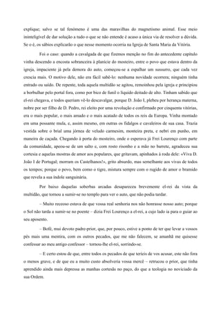 explique; salvo se tal fenómeno é uma das maravilhas do magnetismo animal. Esse meio
ininteligível de dar solução a tudo o que se não entende é acaso a única via de resolver a dúvida.
Se o é, os sábios explicarão o que nesse momento ocorria na Igreja de Santa Maria da Vitória.
Foi o caso: quando a cavalgada de que fizemos menção no fim do antecedente capítulo
vinha descendo a encosta sobranceira à planície do mosteiro, entre o povo que estava dentro da
igreja, impaciente já pela demora do auto, começou-se a espalhar um sussurro, que cada vez
crescia mais. O motivo dele, não era fácil sabê-lo: nenhuma novidade ocorrera; ninguém tinha
entrado ou saído. De repente, toda aquela multidão se agitou, remoinhou pela igreja e principiou
a borbulhar pelo portal fora, como por bico de funil o líquido deitado de alto. Tinham sabido que
el-rei chegava, e todos queriam vê-lo descavalgar, porque D. João I, plebeu por herança materna,
nobre por ser filho de D. Pedro, rei eleito por uma revolução e confirmado por cinquenta vitórias,
era o mais popular, o mais amado e o mais acatado de todos os reis da Europa. Vinha montado
em uma possante mula, e, assim mesmo, em outras os fidalgos e cavaleiros de sua casa. Trazia
vestida sobre o brial uma jórnea de veludo carmesim, monteira preta, e nebri em punho, em
maneira de caçada. Chegando à porta do mosteiro, onde o esperava já Frei Lourenço com parte
da comunidade, apeou-se de um salto e, com rosto risonho e a mão no barrete, agradeceu sua
cortesia e aquelas mostras de amor aos populares, que gritavam, apinhados à roda dele: «Viva D.
João I de Portugal; morram os Castelhanos!», grito absurdo, mas semelhante aos vivas de todos
os tempos; porque o povo, bem como o tigre, mistura sempre com o rugido de amor o bramido
que revela a sua índole sanguinária.
Por baixo daquelas soberbas arcadas desapareceu brevemente el-rei da vista da
multidão, que tornou a sumir-se no templo para ver o auto, que não podia tardar.
– Muito receoso estava de que vossa real senhoria nos não honrasse nosso auto; porque
o Sol não tarda a sumir-se no poente – dizia Frei Lourenço a el-rei, a cujo lado ia para o guiar ao
seu aposento.
– Bofé, mui devoto padre-prior, que, por pouco, estive a ponto de ter que levar a vossos
pés mais uma mentira, com os outros pecados, que me não falecem, se amanhã me quisesse
confessar ao meu antigo confessor – tornou-lhe el-rei, sorrindo-se.
– E certo estou de que, entre todos os pecados de que teríeis de vos acusar, este não fora
o menos grave, e de que eu a muito custo absolveria vossa mercê – retrucou o prior, que tinha
aprendido ainda mais depressa as manhas cortesãs no paço, do que a teologia no noviciado da
sua Ordem.
 