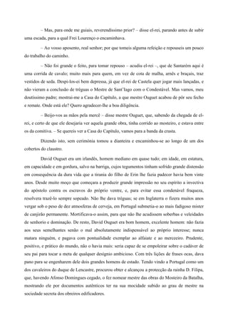 – Mas, para onde me guiais, reverendíssimo prior? – disse el-rei, parando antes de subir
uma escada, para a qual Frei Lourenço o encaminhava.
– Ao vosso aposento, real senhor; por que tomeis alguma refeição e repouseis um pouco
do trabalho do caminho.
– Não foi grande o feito, para tomar repouso – acudiu el-rei –, que de Santarém aqui é
uma corrida de cavalo; muito mais para quem, em vez de cota de malha, arnês e braçais, traz
vestidos de seda. Despi-los-ei bem depressa, já que el-rei de Castela quer jogar mais lançadas, e
não vieram a conclusão de tréguas o Mestre de Sant’Iago com o Condestável. Mas vamos, meu
doutíssimo padre; mostrai-me a Casa do Capítulo, a que mestre Ouguet acabou de pôr seu fecho
e remate. Onde está ele? Quero agradecer-lhe a boa diligência.
– Beijo-vos as mãos pela mercê – disse mestre Ouguet, que, sabendo da chegada de el-
rei, e certo de que ele desejaria ver aquela grande obra, tinha corrido ao mosteiro, e estava entre
os da comitiva. – Se quereis ver a Casa do Capítulo, vamos para a banda da crasta.
Dizendo isto, sem cerimónia tomou a dianteira e encaminhou-se ao longo de um dos
cobertos do claustro.
David Ouguet era um irlandês, homem mediano em quase tudo; em idade, em estatura,
em capacidade e em gordura, salvo na barriga, cujos tegumentos tinham sofrido grande distensão
em consequência da dura vida que a tirania do filho de Erin lhe fazia padecer havia bem vinte
anos. Desde muito moço que começara a produzir grande impressão no seu espírito a invectiva
do apóstolo contra os escravos do próprio ventre, e, para evitar essa condenável fraqueza,
resolvera trazê-lo sempre sopeado. Não lhe dava tréguas; se em Inglaterra o fizera muitos anos
vergar sob o peso de dez atmosferas de cerveja, em Portugal submetia-o ao mais fadigoso mister
de canjirão permanente. Mortificava-o assim, para que não lhe acudissem soberbas e veleidades
de senhorio e dominação. De resto, David Ouguet era bom homem, excelente homem: não fazia
aos seus semelhantes senão o mal absolutamente indispensável ao próprio interesse; nunca
matara ninguém, e pagava com pontualidade exemplar ao alfaiate e ao merceeiro. Prudente,
positivo, e prático do mundo, não o havia mais: seria capaz de se empoleirar sobre o cadáver de
seu pai para tocar a meta de qualquer desígnio ambicioso. Com três lições de frases ocas, dava
pano para se engenharem dele dois grandes homens de estado. Tendo vindo a Portugal como um
dos cavaleiros do duque de Lencastre, procurou obter e alcançou a protecção da rainha D. Filipa,
que, havendo Afonso Domingues cegado, o fez nomear mestre das obras do Mosteiro da Batalha,
mostrando ele por documentos autênticos ter na sua mocidade subido ao grau de mestre na
sociedade secreta dos obreiros edificadores.
 