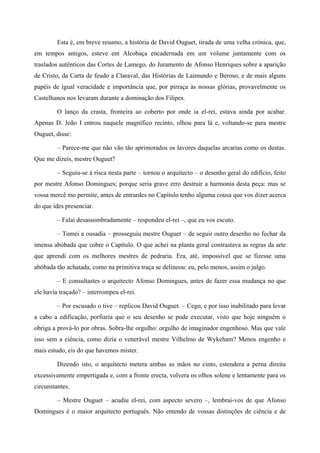 Esta é, em breve resumo, a história de David Ouguet, tirada de uma velha crónica, que,
em tempos antigos, esteve em Alcobaça encadernada em um volume juntamente com os
traslados autênticos das Cortes de Lamego, do Juramento de Afonso Henriques sobre a aparição
de Cristo, da Carta de feudo a Claraval, das Histórias de Laimundo e Beroso, e de mais alguns
papéis de igual veracidade e importância que, por pirraça às nossas glórias, provavelmente os
Castelhanos nos levaram durante a dominação dos Filipes.
O lanço da crasta, fronteira ao coberto por onde ia el-rei, estava ainda por acabar.
Apenas D. João I entrou naquele magnífico recinto, olhou para lá e, voltando-se para mestre
Ouguet, disse:
– Parece-me que não vão tão aprimorados os lavores daquelas arcarias como os destas.
Que me dizeis, mestre Ouguet?
– Seguiu-se à risca nesta parte – tornou o arquitecto – o desenho geral do edifício, feito
por mestre Afonso Domingues; porque seria grave erro destruir a harmonia desta peça: mas se
vossa mercê mo permite, antes de entrardes no Capítulo tenho alguma cousa que vos dizer acerca
do que ides presenciar.
– Falai desassombradamente – respondeu el-rei –, que eu vos escuto.
– Tomei a ousadia – prosseguiu mestre Ouguet – de seguir outro desenho no fechar da
imensa abóbada que cobre o Capítulo. O que achei na planta geral contrastava as regras da arte
que aprendi com os melhores mestres de pedraria. Era, até, impossível que se fizesse uma
abóbada tão achatada, como na primitiva traça se delineou: eu, pelo menos, assim o julgo.
– E consultastes o arquitecto Afonso Domingues, antes de fazer essa mudança no que
ele havia traçado? – interrompeu el-rei.
– Por escusado o tive – replicou David Ouguet. – Cego, e por isso inabilitado para levar
a cabo a edificação, porfiaria que o seu desenho se pode executar, visto que hoje ninguém o
obriga a prová-lo por obras. Sobra-lhe orgulho: orgulho de imaginador engenhoso. Mas que vale
isso sem a ciência, como dizia o venerável mestre Vilhelmo de Wykeham? Menos engenho e
mais estudo, eis do que havemos mister.
Dizendo isto, o arquitecto metera ambas as mãos no cinto, estendera a perna direita
excessivamente empertigada e, com a fronte erecta, volvera os olhos solene e lentamente para os
circunstantes.
– Mestre Ouguet – acudiu el-rei, com aspecto severo –, lembrai-vos de que Afonso
Domingues é o maior arquitecto português. Não entendo de vossas distinções de ciência e de
 