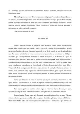 de Londres(4), que vos ensinassem os verdadeiros mornos, ademanes e trejeitos usados em
semelhantes autos.
Mestre Ouguet estava embebido neste mudo solilóquio em louvor da nação que lhe dava
de comer, e, o que deveria pesar-lhe ainda mais na consciência, da nação que lhe dava de beber,
quando, erguendo casualmente os olhos para a maciça abóbada que sobre ele se arqueava, fez um
gesto de indizível horror e, como doido, correu a bom correr pela crasta solitária, apertando a
cabeça entre as mãos, e gritando a espaços:
– Oh, mal-aventurado de mim!
III – O AUTO
Junto a uma das colunas da Igreja de Santa Maria da Vitória estava alevantado um
estrado, sobre o qual se via uma grande e maciça cadeira de espaldas, feita de castanho e lavrada
de curiosos bestiães e lavores. Era este o lugar onde el-rei devia assistir ao auto da adoração dos
reis. No mesmo estrado havia vários assentos rasos, para neles se assentarem os fidalgos e
cavaleiros que o acompanhavam. Defronte do estrado e colocado ao pé do arco da Capela do
Fundador, corria para um e outro lado da parede um devoto presépio(5), meio erguido do chão e
representando serranias agrestes, ao sopé das quais estava armada uma espécie de choça, onde,
sobre a tradicional manjedoura, se via reclinado o Menino Jesus e, de joelhos junto dele, a
Virgem e S. José, acompanhados de vários anjos, em acto de adoração. Diante da cabana e no
mesmo nível, corria um largo e grosseiro cadafalso de muitas tábuas, para o qual, por um dos
lados, davam serventia duas grossas e compridas pranchas de pinho, por onde deviam subir as
personagens do auto.
Tanto que el-rei saiu da porta do cruzeiro que dá para a sacristia, encaminhou-se pela
igreja abaixo e veio assentar-se na cadeira de espaldas, conduzido por Frei Lourenço, que, com
todos os modos de homem cortesão, ofereceu os assentos rasos aos demais cavaleiros e fidalgos.
Pela mesma porta da sacristia saíram logo as primeiras figuras do auto, as quais,
descendo ao longo da nave, subiram ao cadafalso pelas pranchas de que fizemos menção.
Estas primeiras figuras eram seis, formando uma espécie de prólogo ao auto. Três que
vinham adiante representavam a Fé, a Esperança e a Caridade; após elas, vinham a Idolatria, o
Diabo e a Soberba; todas com suas insígnias mui expressivas e a ponto; mas o que enlevava os
 