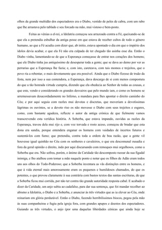 olhos da grande multidão dos espectadores era o Diabo, vestido de peles de cabra, com um rabo
que lhe arrastava pelo tablado e seu forcado na mão, mui vistoso e bem-posto.
Feitas as vénias a el-rei, a Idolatria começou seu arrazoado contra a Fé, queixando-se de
que ela a pretendia esbulhar da antiga posse em que estava de receber cultos de todo o género
humano, ao que a Fé acudia com dizer que, ab initio, estava apontado o dia em que o império dos
ídolos devia acabar, e que ela Fé não era culpada de ter chegado tão asinha esse dia. Então o
Diabo vinha, lamentando-se de que a Esperança começasse de entrar nos corações dos homens;
que ele Diabo tinha jus antiquíssimo de desesperar toda a gente; que se dava ao demo por ver as
perrarias que a Esperança lhe fazia; e, com isto, careteava, com tais momos e trejeitos, que o
povo ria a rebentar, o mais devotamente que era possível. Ainda que o Diabo fizesse de truão da
festa, nem por isso a sua contendora, a Esperança, dava descargo de si com menos compostura
do que a tão honrada virtude cumpria, dizendo que ela obedecia ao Senhor de todas as cousas, e
que este, vendo e considerando os grandes desvairos que pelo mundo iam, e como os homens se
arremessavam desacordadamente no Inferno, a mandara para lhes apontar o direito caminho do
Céu; e por aqui seguia com razões mui devotas e discretas, que moveriam a devotíssimas
lágrimas os ouvintes, se a devoto riso os não movesse o Diabo com seus trejeitos e esgares,
como, com bastante agudeza, reflecte o autor da antiga crónica de que fielmente vamos
transcrevendo esta verídica história. A Soberba, que estava impando, ouvidas as razões da
Esperança, travou dela mui rijo e, com voz torvada e rosto aceso, começou de bradar que esta
dona era sandia, porque entendera enganar os homens com vaidades de incertos futuros e
sustentá-los com fumo; que pretendia, contra toda a ordem de boa razão, que a gente vil
houvesse igual quinhão no Céu com os senhores e cavaleiros, o que era descomunal ousadia e
fora da geral opinião e direito, indo por aqui discursando com remoques mui orgulhosos, como a
Soberba que era. Não sofreu, porém, o ânimo da Caridade tão descomposto razoar da sua figadal
inimiga, e lho atalhou com tomar a mão naquele ponto e notar que os filhos de Adão eram todos
uns aos olhos do Todo-Poderoso; que a Soberba inventara as vãs distinções entre os homens, e
que à vida eternal mais amorosamente eram os pequenos e humildosos chamados, do que os
potentes, o que provou claramente à sua contrária com bastos textos das santas escrituras, de que
a Soberba ficou mui corrida, por não ter contra tão grande autoridade resposta cabal. E acabado o
dizer da Caridade, um anjo subiu ao cadafalso, para dar sua sentença, que foi mandar recolher ao
abismo a Idolatria, o Diabo e a Soberba, e anunciar às três virtudes que as ia elevar ao Céu, onde
reinariam em glória perdurável. Então o Diabo, fazendo horribilíssimos biocos, pegou pela mão
às suas companheiras e fugiu pela igreja fora, com grandes apupos e doestos dos espectadores.
Guiando as três virtudes, o anjo (por uma daquelas liberdades cénicas que ainda hoje se
 