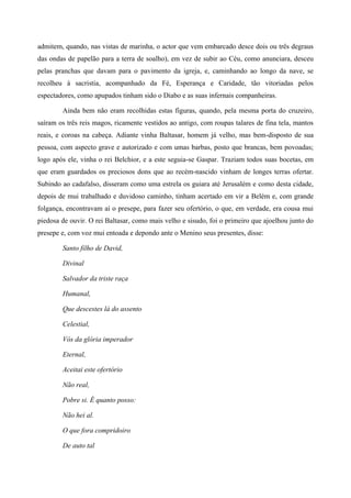 admitem, quando, nas vistas de marinha, o actor que vem embarcado desce dois ou três degraus
das ondas de papelão para a terra de soalho), em vez de subir ao Céu, como anunciara, desceu
pelas pranchas que davam para o pavimento da igreja, e, caminhando ao longo da nave, se
recolheu à sacristia, acompanhado da Fé, Esperança e Caridade, tão vitoriadas pelos
espectadores, como apupados tinham sido o Diabo e as suas infernais companheiras.
Ainda bem não eram recolhidas estas figuras, quando, pela mesma porta do cruzeiro,
saíram os três reis magos, ricamente vestidos ao antigo, com roupas talares de fina tela, mantos
reais, e coroas na cabeça. Adiante vinha Baltasar, homem já velho, mas bem-disposto de sua
pessoa, com aspecto grave e autorizado e com umas barbas, posto que brancas, bem povoadas;
logo após ele, vinha o rei Belchior, e a este seguia-se Gaspar. Traziam todos suas bocetas, em
que eram guardados os preciosos dons que ao recém-nascido vinham de longes terras ofertar.
Subindo ao cadafalso, disseram como uma estrela os guiara até Jerusalém e como desta cidade,
depois de mui trabalhado e duvidoso caminho, tinham acertado em vir a Belém e, com grande
folgança, encontravam aí o presepe, para fazer seu ofertório, o que, em verdade, era cousa mui
piedosa de ouvir. O rei Baltasar, como mais velho e sisudo, foi o primeiro que ajoelhou junto do
presepe e, com voz mui entoada e depondo ante o Menino seus presentes, disse:
Santo filho de David,
Divinal
Salvador da triste raça
Humanal,
Que descestes lá do assento
Celestial,
Vós da glória imperador
Eternal,
Aceitai este ofertório
Não real,
Pobre si. É quanto posso:
Não hei al.
O que fora compridoiro
De auto tal
 