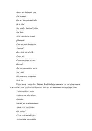Bem o sei. Andei más vias,
Por meu mal;
Que dez dias prantei tendas
De arraial
Nas soidões fundas d'Arabia:
Mui fatal.
Meus camelos há tisnado
Sol mortal;
E um, de vento do deserto,
Vendaval.
O presente que aí vedes
Pouco val;
É somente algum incenso
Oriental;
Que o tesouro que eu trazia,
Mui cabal
Soterrou-mo a tempestade
No areal.
E com isto, o venerável rei Baltasar, depois de fazer sua oração em voz baixa, ergueu-
se, e o rei Belchior, ajoelhando e depondo a urna que trazia nas mãos ante o presepe, disse:
Vindo sou lá do Cataio
A adorar-vos, alto infante,
Redentor:
Não me pôs na alma desmaio
Ser de terra tão distante
Rei, senhor!
É bem torva a minha face:
Minhas mãos tingidas são
 