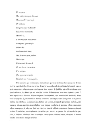 De negrura;
Mas na terra onde o Sol nace
Mais se cobre o coração
De tristura;
Porque o torpe Mafamede
Sua crença mui sandia
Mandou lá,
E não há quem dela arrede
Essa gente, que aperfia
Em ser má.
Real tronco de Jessé,
Mui fermoso, se eu pudera,
Vos levara,
E, convosco, à vossa fé
Os incréus eu convertera,
E os salvara.
Ora quero ver se peito
São José, que é vosso padre...
Um sussurro, que começara no momento em que o rei preto ajoelhou e que mal deixara
ouvir a precedente loa (obra mui prima de certo leigo, afamado jogral daquele tempo), cresceu
neste momento a tal ponto, que o corista que fazia o papel de Belchior não pôde continuar, com
grande dissabor do poeta, que via murchar a coroa de louros que neste auto esperava obter. O
povo agitava-se, e do meio dele saíam gritos descompostos, que aumentavam o tumulto. El-rei
tinha-se erguido, e juntamente os demais cavaleiros e fidalgos: todos indagavam a origem do
motim; mas não havia acertar com ela. Enfim, um homem, rompendo por entre a multidão, sem
touca na cabeça, cabelos desgrenhados, boca torcida e coberta de escuma, olhos esgazeados,
saltou para dentro da teia, que fazia um claro em roda do tablado. Apenas se viu dentro daquele
recinto, ficou imóvel, com os braços estendidos para o tecto, as palmas das mãos voltadas para
cima, e a cabeça encolhida entre os ombros, como quem, cheio de horror, via sobre si desabar
aquelas altíssimas e maciças arcarias.
 