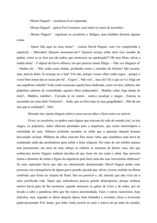 – Mestre Ouguet! – exclamou el-rei espantado.
– Mestre Ouguet! – gritou Frei Lourenço, com todos os sinais de assombro.
– Mestre Ouguet! – repetiram os cavaleiros e fidalgos, para também dizerem alguma
cousa.
– Quem fala aqui no meu nome? – rosnou David Ouguet, com voz comprimida e
sepulcral. – Malvados! Querem assassinar-me?! Querem arrojar sobre mim esse montão de
pedras, como se eu fora um cão judeu, que merecesse ser apedrejado?! Oh meu Deus, salvai a
minha alma! – E depois de breve silêncio, em que pareceu tomar fôlego: – Não vos chegueis aí!
– bradou ele. – Não vedes essas fendas, profundas como o caminho do Inferno? São escuras:
mas, através delas, lá enxergo eu o luar! Vós não, porque vossos olhos estão cegos... porque o
vosso bom nome não se escoa por lá!... Cegos?... Não vós!... mas ele! Ele é que se ri e folga em
sua orgulhosa soberba! Vede como escancara aquela boca hedionda; como revolve, debaixo das
pálpebras cobertas de vermelhidão, aqueles olhos embaciados!... Maldito velho, foge diante de
mim!... Maldito, maldito!... Curvada já no centro... senti-a escaliçar e ranger... Estavas tu
assentado em cima dela? Feiticeiro!... Anda, que eu bem ouço as tuas gargalhadas!... Não há um
raio que te confunda?... Não!
Dizendo isto, mestre Ouguet cobriu a cara com as mãos e ficou outra vez imóvel.
El-rei, os cavaleiros, os padres mais dignos que estavam de roda do estrado real, os reis
magos, os populares, todos olhavam pasmados para o arquitecto, que assim interrompera a
solenidade do auto. Silêncio profundo sucedera ao ruído que a aparição daquele homem
desvairado excitara. Milhares de olhos estavam fitos nesse vulto, que semelhava uma larva de
condenado saída das profundezas para turbar a festa religiosa. Por mais de um cérebro passou
este pensamento; em mais de uma cabeça os cabelos se eriçaram de horror; mas, dos que
conheciam mestre Ouguet, nenhum duvidou de que fosse ele em corpo e alma. Que proveito
tiraria o demónio de tomar a figura do arquitecto para fazer uma das suas irreverentes diabruras?
Só uma suposição havia que não era inteiramente desarrazoada: David Ouguet podia estar
possesso, em consequência de algum grave pecado; pecado que, talvez, tivesse omitido na última
confissão, que fizera na véspera de Natal. Isto era possível e, até, natural; que não vivia ele a
mais justificada vida. Supor que endoidecera parecia grande despropósito; porque nenhum
motivo havia para tal lhe acontecer, quando merecera os gabos de el-rei e de todos, por ter
levado a cabo a grandiosa obra que lhe estava encomendada. Estes e outros raciocínios, hoje
ridículos, mas, segundo as ideias daquela época, bem fundados e correntes, fazia o reverendo
padre-procurador Frei Joane, que tinha vindo assistir ao auto e estava em pé atrás do estrado,
 