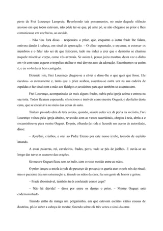 perto de Frei Lourenço Lampreia. Revolvendo tais pensamentos, no meio daquele silêncio
ansioso em que todos estavam, não pôde ter-se que, pé ante pé, se não chegasse ao prior e lhos
comunicasse em voz baixa, ao ouvido.
– Não vou fora disso – respondeu o prior, que, enquanto o outro frade lhe falara,
estivera dando à cabeça, em sinal de aprovação. – O olhar espantado, o escumar, o estorcer os
membros e o falar não sei de que feiticeiro, tudo me induz a crer que o demónio se chantou
naquele miserável corpo, como vós aventais. Se assim é, pouco juízo mostrou desta vez o diabo
em vir com seus esgares e tropelias atalhar o mui devoto auto da adoração. Examinemos se assim
é, e eu vo-lo darei bem castigado.
Dizendo isto, Frei Lourenço chegou-se a el-rei e disse-lhe o que quer que fosse. Ele
escutou- -o atentamente e, tanto que o prior acabou, assentou-se outra vez na sua cadeira de
espaldas e fez sinal com a mão aos fidalgos e cavaleiros para que também se assentassem.
Frei Lourenço, acompanhado de mais alguns frades, subiu pela igreja acima e entrou na
sacristia. Todos ficaram esperando, silenciosos e imóveis como mestre Ouguet, o desfecho desta
cena, que se encaixava no meio das cenas do auto.
Tinham passado obra de três credos, quando, saindo outra vez da porta da sacristia, Frei
Lourenço voltou pela igreja abaixo, revestido com as vestes sacerdotais, chegou à teia, abriu-a e
encaminhou-se para mestre Ouguet. Depois, olhando de roda e fazendo um aceno de autoridade,
disse:
– Ajoelhai, cristãos, e orai ao Padre Eterno por este nosso irmão, tomado de espírito
imundo.
A estas palavras, rei, cavaleiros, frades, povo, tudo se pôs de joelhos. E ouvia-se ao
longo das naves o sussurro das orações.
Só mestre Ouguet ficou sem se bulir, com o rosto metido entre as mãos.
O prior lançou a estola à roda do pescoço do possesso e queria atar os três nós do ritual;
mas o paciente deu um estremeção e, tirando as mãos da cara, fez um gesto de horror e gritou:
– Frade abominável, também tu és conluiado com o cego?
– Não há dúvida! – disse por entre os dentes o prior. – Mestre Ouguet está
endemoninhado.
Tirando então da manga um pergaminho, em que estavam escritas várias cousas de
doutrina, pô-lo sobre a cabeça do mestre, fazendo sobre ele três vezes o sinal-da-cruz.
 