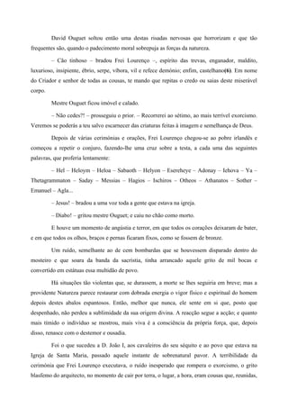 David Ouguet soltou então uma destas risadas nervosas que horrorizam e que tão
frequentes são, quando o padecimento moral sobrepuja as forças da natureza.
– Cão tinhoso – bradou Frei Lourenço –, espírito das trevas, enganador, maldito,
luxurioso, insipiente, ébrio, serpe, víbora, vil e refece demónio; enfim, castelhano(6). Em nome
do Criador e senhor de todas as cousas, te mando que repitas o credo ou saias deste miserável
corpo.
Mestre Ouguet ficou imóvel e calado.
– Não cedes?! – prosseguiu o prior. – Recorrerei ao sétimo, ao mais terrível exorcismo.
Veremos se poderás a teu salvo escarnecer das criaturas feitas à imagem e semelhança de Deus.
Depois de várias cerimónias e orações, Frei Lourenço chegou-se ao pobre irlandês e
começou a repetir o conjuro, fazendo-lhe uma cruz sobre a testa, a cada uma das seguintes
palavras, que proferia lentamente:
– Hel – Heloym – Heloa – Sabaoth – Helyon – Esereheye – Adonay – Iehova – Ya –
Thetagrammaton – Saday – Messias – Hagios – Ischiros – Otheos – Athanatos – Sother –
Emanuel – Agla...
– Jesus! – bradou a uma voz toda a gente que estava na igreja.
– Diabo! – gritou mestre Ouguet; e caiu no chão como morto.
E houve um momento de angústia e terror, em que todos os corações deixaram de bater,
e em que todos os olhos, braços e pernas ficaram fixos, como se fossem de bronze.
Um ruído, semelhante ao de cem bombardas que se houvessem disparado dentro do
mosteiro e que soara da banda da sacristia, tinha arrancado aquele grito de mil bocas e
convertido em estátuas essa multidão de povo.
Há situações tão violentas que, se durassem, a morte se lhes seguiria em breve; mas a
providente Natureza parece restaurar com dobrada energia o vigor físico e espiritual do homem
depois destes abalos espantosos. Então, melhor que nunca, ele sente em si que, posto que
despenhado, não perdeu a sublimidade da sua origem divina. A reacção segue a acção; e quanto
mais tímido o indivíduo se mostrou, mais viva é a consciência da própria força, que, depois
disso, renasce com o destemor e ousadia.
Foi o que sucedeu a D. João I, aos cavaleiros do seu séquito e ao povo que estava na
Igreja de Santa Maria, passado aquele instante de sobrenatural pavor. A terribilidade da
cerimónia que Frei Lourenço executava, o ruído inesperado que rompera o exorcismo, o grito
blasfemo do arquitecto, no momento de cair por terra, o lugar, a hora, eram cousas que, reunidas,
 