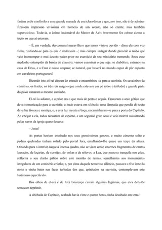 fariam pedir confissão a uma grande manada de enciclopedistas e que, por isso, não é de admirar
fizessem impressão vivíssima em homens de um século, não só crente, mas também
supersticioso. Todavia, o ânimo indomável do Mestre de Avis brevemente fez cobrar alento a
todos os que aí estavam.
– É, em verdade, descomunal maravilha o que temos visto e ouvido – disse ele com voz
firme, voltando-se para os que o rodeavam –; mas cumpre indagar donde procede o ruído que
veio interromper o mui devoto padre-prior no exercício de seu ministério tremendo. Soou esse
medonho estampido da banda do claustro; vamos examinar o que seja: se diabólico, estamos na
casa de Deus, e a Cruz é nosso amparo; se natural, que haverá no mundo capaz de pôr espanto
em cavaleiros portugueses?
Dizendo isto, el-rei desceu do estrado e encaminhou-se para a sacristia. Os cavaleiros da
comitiva, os frades, os três reis magos (que ainda estavam em pé sobre o tablado) e grande parte
do povo tomaram o mesmo caminho.
El-rei ia adiante, e o prior era o que mais de perto o seguia. Cruzaram o arco gótico que
dava comunicação para a sacristia: aí tudo estava em silêncio; uma lâmpada que pendia do tecto
dava luz frouxa e mortiça, e, a esta luz incerta e baça, encaminharam-se para a porta do Capítulo.
Ao chegar a ela, todos recuaram de espanto, e um segundo grito soou e veio morrer sussurrando
pelas naves da igreja quase deserta:
– Jesus!
As portas haviam estoirado nos seus grossíssimos gonzos, e muito cimento solto e
pedras quebradas tinham rolado pelo portal fora, entulhando-lhe quase um terço da altura.
Olhando para o interior daquela imensa quadra, não se viam senão enormes fragmentos de cantos
lavrados, de laçarias, de cornijas, de voltas e de relevos: a Lua, que passava tranquila nos céus,
reflectia o seu clarão pálido sobre este montão de ruínas, semelhantes aos monumentos
irregulares de um cemitério cristão; e, por cima daquele temeroso silêncio, passava o frio leste da
noite e vinha bater nas faces turbadas dos que, apinhados na sacristia, contemplavam este
lastimoso espectáculo.
Dos olhos de el-rei e de Frei Lourenço caíram algumas lágrimas, que eles debalde
tentavam reprimir.
A abóbada do Capítulo, acabada havia vinte e quatro horas, tinha desabado em terra!
 