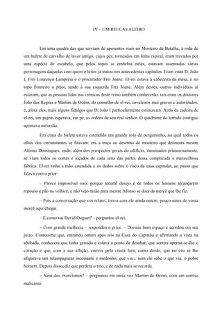 IV – UM REI CAVALEIRO
Em uma quadra das que serviam de aposentos reais no Mosteiro da Batalha, à roda de
um bufete de carvalho de lavor antigo, cujos pés, torneados em linha espiral, eram travados por
uma espécie de escabelo, que pelos topos se embebia neles, estavam assentadas várias
personagens daquelas com quem o leitor já tratou nos antecedentes capítulos. Eram estas D. João
I, Frei Lourenço Lampreia e o procurador Frei Joane. El-rei estava à cabeceira da mesa, e no
topo fronteiro o prior, tendo à sua esquerda Frei Joane. Além destes, outros indivíduos aí
estavam, que as pessoas lidas nas crónicas deste reino também conhecerão: tais eram os doutores
João das Regras e Martim de Océm, do conselho de el-rei, cavaleiros mui graves e autorizados,
e, afora eles, mais alguns fidalgos que D. João I particularmente estimavam. Atrás da cadeira de
el-rei, um pajem esperava, em pé, as ordens de seu real senhor. O quadrante do terrado contíguo
apontava meio-dia.
Em cima do bufete estava estendido um grande rolo de pergaminho, no qual todos os
olhos dos circunstantes se fitavam: era a traça ou desenho do mosteiro que delineara mestre
Afonso Domingues, onde, além dos prospectos gerais do edifício, iluminados primorosamente,
se viam todos os cortes e alçados de cada uma das partes dessa complicada e maravilhosa
fábrica. El-rei tinha a mão estendida e os dedos sobre o risco da casa capitular, ao passo que
falava com o prior:
– Parece impossível isso; porque natural desejo é de todos os homens alcançarem
repouso e pão na velhice, e não vejo razão para mestre Afonso se doer da mercê que lhe fiz.
– Pois a conversação que vos relatei, tive-a com ele ainda ontem, pouco antes de vossa
mercê aqui chegar.
– E como vai David Ouguet? – perguntou el-rei.
– Com grande melhoria – respondeu o prior. – Dormiu bom espaço e acordou em seu
juízo. Contou-me que, entrando ontem após nós na Casa do Capítulo e afirmando a vista na
abóbada, conhecera que tinha gemido e estava a ponto de desabar; que sentira apertar-se-lhe o
coração e que, com a sua aflição, correra pela crasta fora, como doido; que no céu se lhe
afigurava um relampaguear incessante e medonho; que via... nem ele sabe o que via, o pobre
homem. Depois disso, diz que perdera o tino, e de nada mais se recorda.
– Nem dos exorcismos? – perguntou em meia voz Martim de Océm, com um sorriso
malicioso.
 