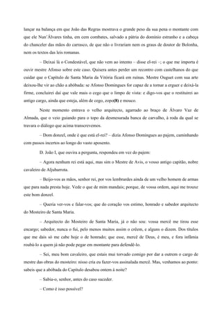 lançar na balança em que João das Regras mostrava o grande peso da sua pena o montante com
que ele Nun’Álvares tinha, em cem combates, salvado a pátria do domínio estranho e a cabeça
do chanceler das mãos do carrasco, de que não o livrariam nem os graus de doutor de Bolonha,
nem os textos das leis romanas.
– Deixai lá o Condestável, que não vem ao intento – disse el-rei –; o que me importa é
ouvir mestre Afonso sobre este caso. Quisera antes perder um recontro com castelhanos do que
cuidar que o Capítulo de Santa Maria da Vitória ficará em ruínas. Mestre Ouguet com sua arte
deixou-lhe vir ao chão a abóbada: se Afonso Domingues for capaz de a tornar a erguer e deixá-la
firme, concluirei daí que vale mais o cego que o limpo de vista: e digo-vos que o restituirei ao
antigo cargo, ainda que esteja, além de cego, zopo(8) e mouco.
Neste momento entrava o velho arquitecto, agarrado ao braço de Álvaro Vaz de
Almada, que o veio guiando para o topo da desmesurada banca de carvalho, à roda da qual se
travara o diálogo que acima transcrevemos.
– Dom donzel, onde é que está el-rei? – dizia Afonso Domingues ao pajem, caminhando
com passos incertos ao longo do vasto aposento.
D. João I, que ouvira a pergunta, respondeu em vez do pajem:
– Agora nenhum rei está aqui, mas sim o Mestre de Avis, o vosso antigo capitão, nobre
cavaleiro de Aljubarrota.
– Beijo-vos as mãos, senhor rei, por vos lembrardes ainda de um velho homem de armas
que para nada presta hoje. Vede o que de mim mandais; porque, de vossa ordem, aqui me trouxe
este bom donzel.
– Queria ver-vos e falar-vos; que do coração vos estimo, honrado e sabedor arquitecto
do Mosteiro de Santa Maria.
– Arquitecto do Mosteiro de Santa Maria, já o não sou: vossa mercê me tirou esse
encargo; sabedor, nunca o fui, pelo menos muitos assim o crêem, e alguns o dizem. Dos títulos
que me dais só me cabe hoje o de honrado; que esse, mercê de Deus, é meu, e fora infâmia
roubá-lo a quem já não pode pegar em montante para defendê-lo.
– Sei, meu bom cavaleiro, que estais mui torvado comigo por dar a outrem o cargo de
mestre das obras do mosteiro: nisso cria eu fazer-vos assinalada mercê. Mas, venhamos ao ponto:
sabeis que a abóbada do Capítulo desabou ontem à noite?
– Sabia-o, senhor, antes do caso suceder.
– Como é isso possível?
 