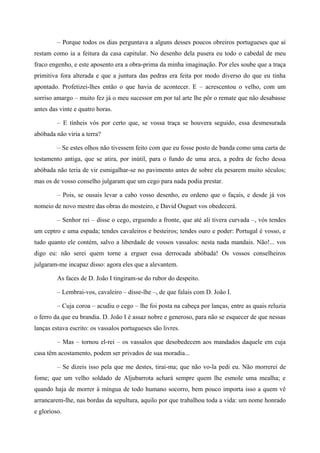 – Porque todos os dias perguntava a alguns desses poucos obreiros portugueses que aí
restam como ia a feitura da casa capitular. No desenho dela pusera eu todo o cabedal de meu
fraco engenho, e este aposento era a obra-prima da minha imaginação. Por eles soube que a traça
primitiva fora alterada e que a juntura das pedras era feita por modo diverso do que eu tinha
apontado. Profetizei-lhes então o que havia de acontecer. E – acrescentou o velho, com um
sorriso amargo – muito fez já o meu sucessor em por tal arte lhe pôr o remate que não desabasse
antes das vinte e quatro horas.
– E tínheis vós por certo que, se vossa traça se houvera seguido, essa desmesurada
abóbada não viria a terra?
– Se estes olhos não tivessem feito com que eu fosse posto de banda como uma carta de
testamento antiga, que se atira, por inútil, para o fundo de uma arca, a pedra de fecho dessa
abóbada não teria de vir esmigalhar-se no pavimento antes de sobre ela pesarem muito séculos;
mas os de vosso conselho julgaram que um cego para nada podia prestar.
– Pois, se ousais levar a cabo vosso desenho, eu ordeno que o façais, e desde já vos
nomeio de novo mestre das obras do mosteiro, e David Ouguet vos obedecerá.
– Senhor rei – disse o cego, erguendo a fronte, que até ali tivera curvada –, vós tendes
um ceptro e uma espada; tendes cavaleiros e besteiros; tendes ouro e poder: Portugal é vosso, e
tudo quanto ele contém, salvo a liberdade de vossos vassalos: nesta nada mandais. Não!... vos
digo eu: não serei quem torne a erguer essa derrocada abóbada! Os vossos conselheiros
julgaram-me incapaz disso: agora eles que a alevantem.
As faces de D. João I tingiram-se do rubor do despeito.
– Lembrai-vos, cavaleiro – disse-lhe –, de que falais com D. João I.
– Cuja coroa – acudiu o cego – lhe foi posta na cabeça por lanças, entre as quais reluzia
o ferro da que eu brandia. D. João I é assaz nobre e generoso, para não se esquecer de que nessas
lanças estava escrito: os vassalos portugueses são livres.
– Mas – tornou el-rei – os vassalos que desobedecem aos mandados daquele em cuja
casa têm acostamento, podem ser privados de sua moradia...
– Se dizeis isso pela que me destes, tirai-ma; que não vo-la pedi eu. Não morrerei de
fome; que um velho soldado de Aljubarrota achará sempre quem lhe esmole uma mealha; e
quando haja de morrer à míngua de todo humano socorro, bem pouco importa isso a quem vê
arrancarem-lhe, nas bordas da sepultura, aquilo por que trabalhou toda a vida: um nome honrado
e glorioso.
 