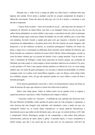 Dizendo isto, o velho levou a manga do gibão aos olhos baços e embebeu nela uma
lágrima mal sustida. El-rei sentiu a piedade coar-lhe no coração comprimido de despeito e
dilatar-lho suavemente. Umas das dores de alma que, em vez de a lacerar, a consolam, é sem
dúvida a compaixão.
– Vamos, bom cavaleiro – disse el-rei pondo-se em pé –, não haja entre nós doestos. O
arquitecto do Mosteiro de Santa Maria vale bem o seu fundador! Houve um dia em que nós
ambos fomos pelejadores: eu tornei célebre o meu nome, a consciência mo diz, entre os príncipes
do Mundo, porque segui avante por campos de batalha; ela vos dirá, também, que a vossa fama
será perpétua, havendo trocado a espada pela pena com que traçastes o desenho do grande
monumento da independência e da glória desta terra. Rei dos homens do aceso imaginar, não
desprezeis o rei dos melhores cavaleiros, os cavaleiros portugueses! Também vós fostes um
deles; e negar-vos-ei a prosseguir na edificação desta memória, desta tradição de mármore, que
há-de recordar aos vindouros a história de nossos feitos? Mestre Afonso Domingues, escutai os
ossos de tantos valentes que vos acusam de trairdes a boa e antiga amizade. Vem de todos os
vales e montanhas de Portugal o soído desse queixume de mortos; porque, nas contendas da
liberdade, por toda a parte se verteu sangue e foram semeados cadáveres de cavaleiros! Eis, pois:
se não perdoais a D. João I uma suposta afronta, perdoai-a ao Mestre de Avis, ao vosso antigo
capitão, que, em nome da gente portuguesa, vos cita para o tribunal da posteridade, se refusais
consagrar outra vez à pátria vosso maravilhoso engenho, e que vos abraça, como antigo irmão
nos combates, porque, certo, crê que não querereis perder na vossa velhice o nome de bom e
honrado português.
El-rei parecia grandemente comovido, e, talvez involuntariamente, lançou um braço ao
redor do pescoço do cego, que soluçava e tremia sem soltar uma só palavra.
Houve uma longa pausa. Todos se tinham posto em pé quando el-rei se erguera e
esperavam ansiosos o que diria o velho. Finalmente este rompeu o silêncio.
– Vencestes, senhor rei, vencestes!... A abóbada da casa capitular não ficará por terra.
Oh meu Mosteiro da Batalha, sonho querido de quinze anos de vida entregues a cogitações, a
mais formosa das tuas imagens será realizada, será duradoura, como a pedra em que vou
estampá-la! Senhor rei, as nossas almas entendem-se: as únicas palavras harmoniosas e
inteiramente suaves que tenho ouvido há muitos anos, são as que vos saíram da boca: só D. João
I compreende Afonso Domingues; porque só ele compreende a valia destas duas palavras
formosíssimas, palavras de anjos: pátria e glória. A passada injúria, a vossos conselheiros a
atribuí sempre, que não a vós, posto que de vós, que éreis rei, me queixasse; varrê-la-ei da
 