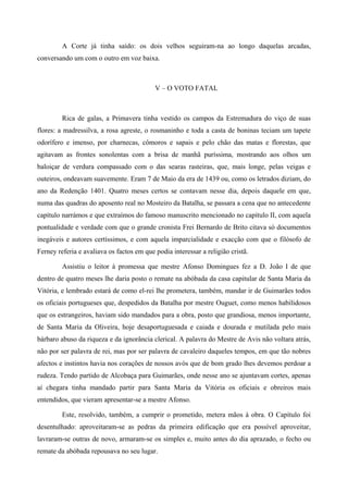 A Corte já tinha saído: os dois velhos seguiram-na ao longo daquelas arcadas,
conversando um com o outro em voz baixa.
V – O VOTO FATAL
Rica de galas, a Primavera tinha vestido os campos da Estremadura do viço de suas
flores: a madressilva, a rosa agreste, o rosmaninho e toda a casta de boninas teciam um tapete
odorífero e imenso, por charnecas, cômoros e sapais e pelo chão das matas e florestas, que
agitavam as frontes sonolentas com a brisa de manhã puríssima, mostrando aos olhos um
baloiçar de verdura compassado com o das searas rasteiras, que, mais longe, pelas veigas e
outeiros, ondeavam suavemente. Eram 7 de Maio da era de 1439 ou, como os letrados diziam, do
ano da Redenção 1401. Quatro meses certos se contavam nesse dia, depois daquele em que,
numa das quadras do aposento real no Mosteiro da Batalha, se passara a cena que no antecedente
capítulo narrámos e que extraímos do famoso manuscrito mencionado no capítulo II, com aquela
pontualidade e verdade com que o grande cronista Frei Bernardo de Brito citava só documentos
inegáveis e autores certíssimos, e com aquela imparcialidade e exacção com que o filósofo de
Ferney referia e avaliava os factos em que podia interessar a religião cristã.
Assistiu o leitor à promessa que mestre Afonso Domingues fez a D. João I de que
dentro de quatro meses lhe daria posto o remate na abóbada da casa capitular de Santa Maria da
Vitória, e lembrado estará de como el-rei lhe prometera, também, mandar ir de Guimarães todos
os oficiais portugueses que, despedidos da Batalha por mestre Ouguet, como menos habilidosos
que os estrangeiros, haviam sido mandados para a obra, posto que grandiosa, menos importante,
de Santa Maria da Oliveira, hoje desaportuguesada e caiada e dourada e mutilada pelo mais
bárbaro abuso da riqueza e da ignorância clerical. A palavra do Mestre de Avis não voltara atrás,
não por ser palavra de rei, mas por ser palavra de cavaleiro daqueles tempos, em que tão nobres
afectos e instintos havia nos corações de nossos avós que de bom grado lhes devemos perdoar a
rudeza. Tendo partido de Alcobaça para Guimarães, onde nesse ano se ajuntavam cortes, apenas
aí chegara tinha mandado partir para Santa Maria da Vitória os oficiais e obreiros mais
entendidos, que vieram apresentar-se a mestre Afonso.
Este, resolvido, também, a cumprir o prometido, metera mãos à obra. O Capítulo foi
desentulhado: aproveitaram-se as pedras da primeira edificação que era possível aproveitar,
lavraram-se outras de novo, armaram-se os simples e, muito antes do dia aprazado, o fecho ou
remate da abóbada repousava no seu lugar.
 