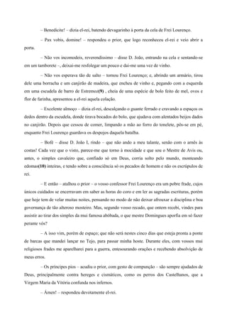 – Benedicite! – dizia el-rei, batendo devagarinho à porta da cela de Frei Lourenço.
– Pax vobis, domine! – respondeu o prior, que logo reconheceu el-rei e veio abrir a
porta.
– Não vos incomodeis, reverendíssimo – disse D. João, entrando na cela e sentando-se
em um tamborete –, deixai-me resfolegar um pouco e dai-me uma vez de vinho.
– Não vos esperava tão de salto – tornou Frei Lourenço; e, abrindo um armário, tirou
dele uma borracha e um canjirão de madeira, que encheu de vinho e, pegando com a esquerda
em uma escudela de barro de Estremoz(9) , cheia de uma espécie de bolo feito de mel, ovos e
flor de farinha, apresentou a el-rei aquela colação.
– Excelente almoço – dizia el-rei, descalçando o guante ferrado e cravando a espaços os
dedos dentro da escudela, donde tirava bocados do bolo, que ajudava com alentados beijos dados
no canjirão. Depois que cessou de comer, limpando a mão ao forro do tonelete, pôs-se em pé,
enquanto Frei Lourenço guardava os despojos daquela batalha.
– Bofé – disse D. João I, rindo – que não ando a meu talante, senão com o arnês às
costas! Cada vez que o visto, parece-me que torno à mocidade e que sou o Mestre de Avis ou,
antes, o simples cavaleiro que, confiado só em Deus, corria solto pelo mundo, monteando
edomas(10) inteiras, e tendo sobre a consciência só os pecados de homem e não os escrúpulos de
rei.
– E então – atalhou o prior – o vosso confessor Frei Lourenço era um pobre frade, cujos
únicos cuidados se encerravam em saber as horas do coro e em ler as sagradas escrituras, porém
que hoje tem de velar muitas noites, pensando no modo de não deixar afrouxar a disciplina e boa
governança de tão alteroso mosteiro. Mas, segundo vosso recado, que ontem recebi, vindes para
assistir ao tirar dos simples da mui famosa abóbada, o que mestre Domingues aporfia em só fazer
perante vós?
– A isso vim, porém de espaço; que não será nestes cinco dias que esteja pronta a ponte
de barcas que mandei lançar no Tejo, para passar minha hoste. Durante eles, com vossos mui
religiosos frades me aparelharei para a guerra, entesourando orações e recebendo absolvição de
meus erros.
– Os príncipes pios – acudiu o prior, com gesto de compunção – são sempre ajudados de
Deus, principalmente contra hereges e cismáticos, como os perros dos Castelhanos, que a
Virgem Maria da Vitória confunda nos infernos.
– Ámen! – respondeu devotamente el-rei.
 