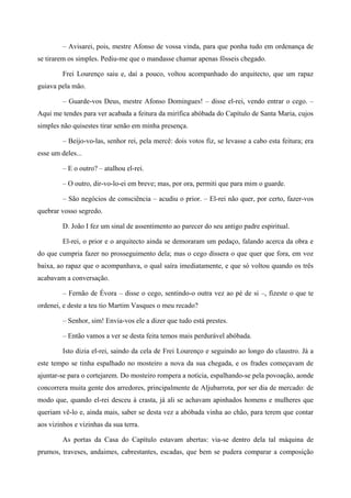 – Avisarei, pois, mestre Afonso de vossa vinda, para que ponha tudo em ordenança de
se tirarem os simples. Pediu-me que o mandasse chamar apenas fôsseis chegado.
Frei Lourenço saiu e, daí a pouco, voltou acompanhado do arquitecto, que um rapaz
guiava pela mão.
– Guarde-vos Deus, mestre Afonso Domingues! – disse el-rei, vendo entrar o cego. –
Aqui me tendes para ver acabada a feitura da mirífica abóbada do Capítulo de Santa Maria, cujos
simples não quisestes tirar senão em minha presença.
– Beijo-vo-las, senhor rei, pela mercê: dois votos fiz, se levasse a cabo esta feitura; era
esse um deles...
– E o outro? – atalhou el-rei.
– O outro, dir-vo-lo-ei em breve; mas, por ora, permiti que para mim o guarde.
– São negócios de consciência – acudiu o prior. – El-rei não quer, por certo, fazer-vos
quebrar vosso segredo.
D. João I fez um sinal de assentimento ao parecer do seu antigo padre espiritual.
El-rei, o prior e o arquitecto ainda se demoraram um pedaço, falando acerca da obra e
do que cumpria fazer no prosseguimento dela; mas o cego dissera o que quer que fora, em voz
baixa, ao rapaz que o acompanhava, o qual saíra imediatamente, e que só voltou quando os três
acabavam a conversação.
– Fernão de Évora – disse o cego, sentindo-o outra vez ao pé de si –, fizeste o que te
ordenei, e deste a teu tio Martim Vasques o meu recado?
– Senhor, sim! Envia-vos ele a dizer que tudo está prestes.
– Então vamos a ver se desta feita temos mais perdurável abóbada.
Isto dizia el-rei, saindo da cela de Frei Lourenço e seguindo ao longo do claustro. Já a
este tempo se tinha espalhado no mosteiro a nova da sua chegada, e os frades começavam de
ajuntar-se para o cortejarem. Do mosteiro rompera a notícia, espalhando-se pela povoação, aonde
concorrera muita gente dos arredores, principalmente de Aljubarrota, por ser dia de mercado: de
modo que, quando el-rei desceu à crasta, já ali se achavam apinhados homens e mulheres que
queriam vê-lo e, ainda mais, saber se desta vez a abóbada vinha ao chão, para terem que contar
aos vizinhos e vizinhas da sua terra.
As portas da Casa do Capítulo estavam abertas: via-se dentro dela tal máquina de
prumos, traveses, andaimes, cabrestantes, escadas, que bem se pudera comparar a composição
 