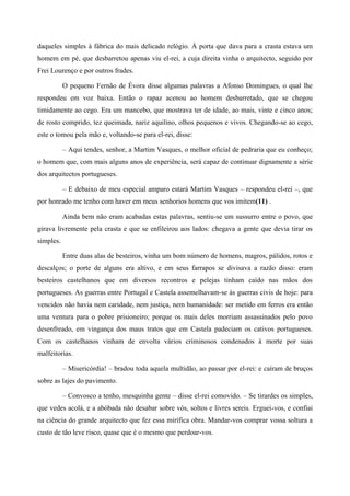 daqueles simples à fábrica do mais delicado relógio. À porta que dava para a crasta estava um
homem em pé, que desbarretou apenas viu el-rei, a cuja direita vinha o arquitecto, seguido por
Frei Lourenço e por outros frades.
O pequeno Fernão de Évora disse algumas palavras a Afonso Domingues, o qual lhe
respondeu em voz baixa. Então o rapaz acenou ao homem desbarretado, que se chegou
timidamente ao cego. Era um mancebo, que mostrava ter de idade, ao mais, vinte e cinco anos;
de rosto comprido, tez queimada, nariz aquilino, olhos pequenos e vivos. Chegando-se ao cego,
este o tomou pela mão e, voltando-se para el-rei, disse:
– Aqui tendes, senhor, a Martim Vasques, o melhor oficial de pedraria que eu conheço;
o homem que, com mais alguns anos de experiência, será capaz de continuar dignamente a série
dos arquitectos portugueses.
– E debaixo de meu especial amparo estará Martim Vasques – respondeu el-rei –, que
por honrado me tenho com haver em meus senhorios homens que vos imitem(11) .
Ainda bem não eram acabadas estas palavras, sentiu-se um sussurro entre o povo, que
girava livremente pela crasta e que se enfileirou aos lados: chegava a gente que devia tirar os
simples.
Entre duas alas de besteiros, vinha um bom número de homens, magros, pálidos, rotos e
descalços; o porte de alguns era altivo, e em seus farrapos se divisava a razão disso: eram
besteiros castelhanos que em diversos recontros e pelejas tinham caído nas mãos dos
portugueses. As guerras entre Portugal e Castela assemelhavam-se às guerras civis de hoje: para
vencidos não havia nem caridade, nem justiça, nem humanidade: ser metido em ferros era então
uma ventura para o pobre prisioneiro; porque os mais deles morriam assassinados pelo povo
desenfreado, em vingança dos maus tratos que em Castela padeciam os cativos portugueses.
Com os castelhanos vinham de envolta vários criminosos condenados à morte por suas
malfeitorias.
– Misericórdia! – bradou toda aquela multidão, ao passar por el-rei: e caíram de bruços
sobre as lajes do pavimento.
– Convosco a tenho, mesquinha gente – disse el-rei comovido. – Se tirardes os simples,
que vedes acolá, e a abóbada não desabar sobre vós, soltos e livres sereis. Erguei-vos, e confiai
na ciência do grande arquitecto que fez essa mirífica obra. Mandar-vos comprar vossa soltura a
custo de tão leve risco, quase que é o mesmo que perdoar-vos.
 