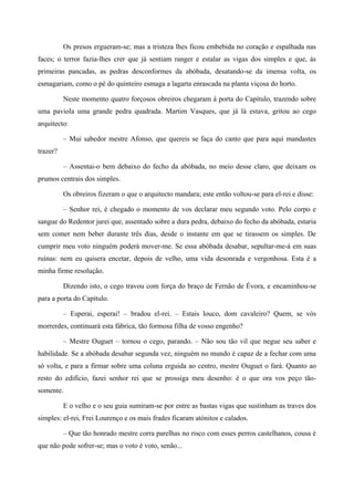 Os presos ergueram-se; mas a tristeza lhes ficou embebida no coração e espalhada nas
faces; o terror fazia-lhes crer que já sentiam ranger e estalar as vigas dos simples e que, às
primeiras pancadas, as pedras desconformes da abóbada, desatando-se da imensa volta, os
esmagariam, como o pé do quinteiro esmaga a lagarta enrascada na planta viçosa do horto.
Neste momento quatro forçosos obreiros chegaram à porta do Capítulo, trazendo sobre
uma paviola uma grande pedra quadrada. Martim Vasques, que já lá estava, gritou ao cego
arquitecto:
– Mui sabedor mestre Afonso, que quereis se faça do canto que para aqui mandastes
trazer?
– Assentai-o bem debaixo do fecho da abóbada, no meio desse claro, que deixam os
prumos centrais dos simples.
Os obreiros fizeram o que o arquitecto mandara; este então voltou-se para el-rei e disse:
– Senhor rei, é chegado o momento de vos declarar meu segundo voto. Pelo corpo e
sangue do Redentor jurei que, assentado sobre a dura pedra, debaixo do fecho da abóbada, estaria
sem comer nem beber durante três dias, desde o instante em que se tirassem os simples. De
cumprir meu voto ninguém poderá mover-me. Se essa abóbada desabar, sepultar-me-á em suas
ruínas: nem eu quisera encetar, depois de velho, uma vida desonrada e vergonhosa. Esta é a
minha firme resolução.
Dizendo isto, o cego travou com força do braço de Fernão de Évora, e encaminhou-se
para a porta do Capítulo.
– Esperai, esperai! – bradou el-rei. – Estais louco, dom cavaleiro? Quem, se vós
morrerdes, continuará esta fábrica, tão formosa filha de vosso engenho?
– Mestre Ouguet – tornou o cego, parando. – Não sou tão vil que negue seu saber e
habilidade. Se a abóbada desabar segunda vez, ninguém no mundo é capaz de a fechar com uma
só volta, e para a firmar sobre uma coluna erguida ao centro, mestre Ouguet o fará. Quanto ao
resto do edifício, fazei senhor rei que se prossiga meu desenho: é o que ora vos peço tão-
somente.
E o velho e o seu guia sumiram-se por entre as bastas vigas que sustinham as traves dos
simples: el-rei, Frei Lourenço e os mais frades ficaram atónitos e calados.
– Que tão honrado mestre corra parelhas no risco com esses perros castelhanos, cousa é
que não pode sofrer-se; mas o voto é voto, senão...
 