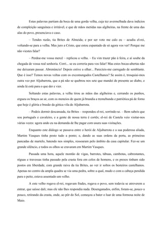 Estas palavras partiam da boca de uma gorda velha, cuja tez avermelhada dava indícios
de compleição sanguínea e irritável, e que de mãos metidas nas algibeiras, na frente de uma das
alas do povo, presenciava o caso.
– Tendes razão, tia Brites de Almeida; e por ser voto me calo eu – acudiu el-rei,
voltando-se para a velha. Mas juro a Cristo, que estou espantado de só agora vos ver! Porque me
não viestes falar?
– Perdoe-me vossa mercê – replicou a velha. – Eu vim trazer pão à feira, e aí soube da
chegada de vossa real senhoria. Corri... se eu correria para vos falar! Mas estes bocas-abertas não
me deixaram passar. Abrenúncio! Depois estive a olhar... Parecíeis-me carregado de semblante.
Que é isso? Temos novas voltas com os excomungados Castelhanos? Se assim é, trosquiai-mos
outra vez por Aljubarrota, que a pá não se quebrou nos sete que mandei de presente ao diabo, e
ainda lá está para o que der e vier.
Soltando estas palavras, a velha tirou as mãos das algibeiras e, cerrando os punhos,
ergueu os braços ao ar, com os meneios de quem já brandia a tremebunda e patriótica pá de forno
que hoje é glória e brasão da gótica vila de Aljubarrota.
– Podeis dormir descansada, tia Brites – respondeu el-rei, sorrindo-se. – Bem sabeis que
sou português e cavaleiro, e a gente de nossa terra é cortês; el-rei de Castela veio visitar-nos
várias vezes: agora ando eu na demanda de lhe pagar com usura suas visitações.
Enquanto este diálogo se passava entre o herói de Aljubarrota e a sua poderosa aliada,
Martim Vasques tinha posto tudo a ponto; e, dando as suas ordens da porta, as primeiras
pancadas de martelo, batendo nos simples, ressoaram pelo âmbito da casa capitular. Fez-se um
grande silêncio, e todos os olhos se cravaram em Martim Vasques.
Passada uma hora, aquele montão de vigas, barrotes, tábuas, cambotas, cabrestantes,
réguas e travessas tinha passado pela crasta fora em colos de homens, e os presos tinham sido
postos em liberdade, com grande raiva da tia Brites, ao ver ir soltos os besteiros castelhanos.
Apenas no centro da ampla quadra se via uma pedra, sobre a qual, mudo e com a cabeça pendida
para o peito, estava assentado um velho.
A este velho rogava el-rei, rogavam frades, rogava o povo, sem todavia se atreverem a
entrar, que saísse dali; mas ele não lhes respondia nada. Desenganados, enfim, foram-se, pouco a
pouco, retirando da crasta, onde, ao pôr do Sol, começou a bater o luar de uma formosa noite de
Maio.
 