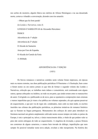 nos serões do mosteiro, alguém falava nos méritos de Afonso Domingues e na sua desastrada
morte, cortava o irlandês a conversação, dizendo com riso amarelo:
– Olhem que foi forte perda!
(in Lendas e Narrativas, tomo I)
LENDAS E NARRATIVAS de Alexandre Herculano:
ÍNDICE
Advertência da 1ª edição
Advertência da 2ª edição
O Alcaide de Santarém
Arras por Foro de Espanha
O Alcaide do Castelo de Faria
A Abóbada
ADVERTÊNCIA DA 1ª EDIÇÃO
(1851)
Os breves romances e narrativas contidos neste volume foram impressos, em épocas
mais ou menos remotas, nas duas publicações periódicas O Panorama e A Ilustração, bem como
o foram nestes ou em outros jornais os que têm de formar o segundo volume das Lendas e
Narrativas, colecção que, se trabalhos mais árduos o consentirem, será continuada com alguns
outros, apenas esboçados ou inéditos, no todo ou em parte, que ainda restam entre os manuscritos
do autor. Corrigindo os e publicando os de novo, para se ajuntarem a composições mais extensas
e menos imperfeitas que já viram a luz pública em volumes separados, ele quis apenas preservar
do esquecimento, a que por via de regra são. condenados, mais cedo ou mais tarde, os escritos
inseridos nas colunas das publicações periódicas, as primeiras tentativas do romance histórico
que se fizeram na língua portuguesa. Monumentos dos esforços do autor para introduzir na
literatura nacional um género amplamente cultivado nestes nossos tempos em todos os países da
Europa, é este o principal ou, talvez, o único merecimento deles; o título de que podem valer se
para não serem entregues de todo ao esquecimento. A singeleza da invenção, a pouca firmeza
nos contornos de alguns caracteres, o menos bem travado do diálogo, imperfeições que nem
sempre foi possível remediar nesta nova edição, revelam a mão inexperiente. Na história dos
 
