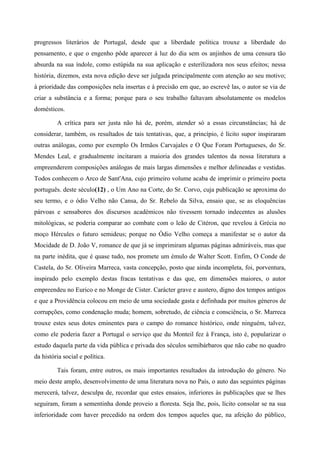 progressos literários de Portugal, desde que a liberdade política trouxe a liberdade do
pensamento, e que o engenho pôde aparecer à luz do dia sem os anjinhos de uma censura tão
absurda na sua índole, como estúpida na sua aplicação e esterilizadora nos seus efeitos; nessa
história, dizemos, esta nova edição deve ser julgada principalmente com atenção ao seu motivo;
à prioridade das composições nela insertas e à precisão em que, ao escrevê las, o autor se via de
criar a substância e a forma; porque para o seu trabalho faltavam absolutamente os modelos
domésticos.
A crítica para ser justa não há de, porém, atender só a essas circunstâncias; há de
considerar, também, os resultados de tais tentativas, que, a princípio, é lícito supor inspiraram
outras análogas, como por exemplo Os Irmãos Carvajales e O Que Foram Portugueses, do Sr.
Mendes Leal, e gradualmente incitaram a maioria dos grandes talentos da nossa literatura a
empreenderem composições análogas de mais largas dimensões e melhor delineadas e vestidas.
Todos conhecem o Arco de Sant'Ana, cujo primeiro volume acaba de imprimir o primeiro poeta
português. deste século(12) , o Um Ano na Corte, do Sr. Corvo, cuja publicação se aproxima do
seu termo, e o ódio Velho não Cansa, do Sr. Rebelo da Silva, ensaio que, se as eloquências
párvoas e sensabores dos discursos académicos não tivessem tornado indecentes as alusões
mitológicas, se poderia comparar ao combate com o leão de Citéron, que revelou à Grécia no
moço Hércules o futuro semideus; porque no Ódio Velho começa a manifestar se o autor da
Mocidade de D. João V, romance de que já se imprimiram algumas páginas admiráveis, mas que
na parte inédita, que é quase tudo, nos promete um émulo de Walter Scott. Enfim, O Conde de
Castela, do Sr. Oliveira Marreca, vasta concepção, posto que ainda incompleta, foi, porventura,
inspirado pelo exemplo destas fracas tentativas e das que, em dimensões maiores, o autor
empreendeu no Eurico e no Monge de Cister. Carácter grave e austero, digno dos tempos antigos
e que a Providência colocou em meio de uma sociedade gasta e definhada por muitos géneros de
corrupções, como condenação muda; homem, sobretudo, de ciência e consciência, o Sr. Marreca
trouxe estes seus dotes eminentes para o campo do romance histórico, onde ninguém, talvez,
como ele poderia fazer a Portugal o serviço que du Monteil fez à França, isto é, popularizar o
estudo daquela parte da vida pública e privada dos séculos semibárbaros que não cabe no quadro
da história social e política.
Tais foram, entre outros, os mais importantes resultados da introdução do género. No
meio deste amplo, desenvolvimento de uma literatura nova no País, o auto das seguintes páginas
merecerá, talvez, desculpa de, recordar que estes ensaios, inferiores às publicações que se lhes
seguiram, foram a sementinha donde proveio a floresta. Seja lhe, pois, lícito consolar se na sua
inferioridade com haver precedido na ordem dos tempos aqueles que, na afeição do público,
 