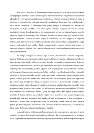 Mas não era para ouvir a missa conventual que o povo se escoava pelo profundo portal
do templo para dentro do recinto sonoro daquela maravilhosa fábrica; era para assistir ao auto da
adoração dos reis, que com grande pompa se havia de celebrar nessa tarde dentro da igreja e
diante do rico presépio que os frades tinham alevantado junto do arco da Capela do Fundador,
então apenas começada. A concorrência era grande, porque os habitantes da Canoeira, de
Aljubarrota, de Porto de Mós e dos mais lugares vizinhos, desejosos de ver tão curioso
espectáculo, tinham deixado desertas as povoações para vir povoar por algumas horas o ermo do
mosteiro. Aprazível cousa era o ver, descendo dos outeiros para o vale por sendas torcidas,
aquelas multidões, vestidas de cores alegres e semelhantes, no seu complexo, a serpentes
imensas, que, transpondo as assomadas, se rolassem pelas encostas abaixo, reflectindo ao longe
as cores variegadas da pele luzidia e lúbrica. Atravessando a pequena planície onde avultava o
mosteiro, passava o rio Lena, cuja corrente tinham tornado caudal as chuvas da primeira metade
da estação invernosa.
No campo contíguo ao edifício, aqui e acolá, alevantavam-se casarias irregulares,
algumas fechadas com suas portas, outras apenas cobertas de madeira e abertas para todos os
lados, à maneira de simples telheiros. As casas fechadas e reparadas contra as injúrias do tempo
eram as moradas dos mestres e artífices que trabalhavam no edifício: debaixo dos telheiros viam-
se nuns pedras só desbastadas, noutros algumas onde se começavam a divisar lavores, noutros,
enfim, pedaços de cantaria, em que os mais hábeis escultores e entalhadores já tinham estampado
os primores dos seus delicados cinzéis. Mas o que punha espanto era a inumerável porção de
pedras, lavradas, polidas e prontas para serem colocadas em seus lugares, que jaziam espalhadas
pelo terreiro que, ao redor do edifício, se alargava por todos os lados: mainéis rendados, peças
dos fustes, capitéis góticos, laçarias de bandeiras, cordões de arcadas, aí estavam tombados sobre
grossas zorras ou ainda no chão, endurecido pelo contínuo perpassar de trabalhadores, oficiais e
mais obreiros desta maravilhosa fábrica. Quem de longe olhasse para aquele extenso campo,
alastrado de tantos primores de escultura, julgara ver o assento de uma cidade antiquíssima,
arrasada pela mão dos homens ou dos séculos, de que só restava em pé um monumento, o
mosteiro. E todavia, esses que pareciam restos de uma antiga Balbek não eram senão algumas
pedras que faltavam para o acabamento dum convento de frades dominicanos, o Convento de
Santa Maria da Vitória, vulgarmente chamado a Batalha!
Um quadrante de pedra, assentado em um canto do adro, apontava meio-dia. A igreja
tinha sorvido dentro do seu seio desmesurado os habitantes das próximas povoações, e de todo o
ruído e algazarra que poucas horas antes soava por aqueles contornos, apenas traspassavam pelas
 
