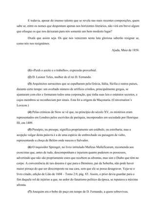 E todavia, apesar do imenso talento que se revela nas mais recentes composições, quem
sabe se, entre os nomes que despontam apenas nos horizontes literários, não virá em breve algum
que ofusque os que nos deixaram para nós somente um bem modesto lugar?
Oxalá que assim seja. Os que nos venceram nesta luta gloriosa saberão resignar se,
como nós nos resignámos.
Ajuda, Maio de 1858.
(1) «Perdi o azeite e o trabalho», expressão proverbial.
(2) D. Leonor Teles, mulher de el rei D. Fernando.
(3) Arquitectos sarracenos que se espalharam pela Grécia, Itália, Sicília e outros países,
durante certo tempo: um avultado número de artífices cristãos, principalmente gregos, se
ajuntaram com eles e formaram todos uma corporação, que tinha suas leis e estatutos secretos, e
cujos membros se reconheciam por sinais. Esta foi a origem da Maçonaria. (Conversation’s
Lexicon.)
(4) Pelas crónicas de Stow se vê que, no princípio do século XV, os mistérios eram
representados em Londres pelos escrivães de paróquia, incorporados em sociedade por Henrique
III, em 1409.
(5) Presépio, ou presepe, significa propriamente um estábulo, ou estrebaria; mas a
acepção vulgar desta palavra é a de uma espécie de embrechado ou paisagem de vulto,
representando a choça de Belém onde nasceu o Salvador.
(6) O inquisidor Sprenger, no livro intitulado Malleus Malleficarum, recomenda aos
exorcistas que, antes de tudo, descomponham e injuriem quanto puderem os possessos,
advertindo que não são propriamente estes que recebem as afrontas, mas sim o Diabo que têm no
corpo. A conveniência de tais doestos é que para o Demónio, pai da Soberba, não pode haver
maior pirraça do que ser descomposto na sua cara, sem que ele se possa desagravar. Veja-se o
livro citado, edição de Lião de 1604 – Tomo 2.0, pág. 83. Assim, o prior devia guardar para o
fim daquele rol de injúrias a que, no ardor do fanatismo político da época, se reputava a máxima
afronta.
(7) Anequim era o bobo do paço em tempo de D. Fernando, a quem sobreviveu.
 