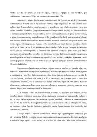 frestas e portas do templo os sons do órgão, soltando a espaços as suas melodias, que
sussurravam e morriam ao longe, suaves como pensamento do Céu.
Não estava, porém, inteiramente ermo o terreiro da frontaria do edifício. Assentado
sobre um troço de fuste, com os pés ao sol e o resto do corpo resguardado dos seus ardentes raios
pela sombra de um telheiro, a qual se começava a prolongar para o lado do oriente, via-se um
velho, venerável de aspecto, que parecia embrenhado em profundas meditações. Pendia-lhe sobre
o peito uma comprida barba branca: tinha na cabeça uma touca foteada, um gibão escuro vestido,
e sobre ele uma capa curta ao modo antigo. A luz dos olhos tinha-lha de todo apagado a velhice;
mas as suas feições revelavam que dentro daqueles membros trémulos e enrugados morava um
ânimo rico de alto imaginar. As faces do velho eram fundas, as maçãs do rosto elevadas, a fronte
espaçosa e curva e o perfil do rosto quase perpendicular. Tinha a testa enrugada, como quem
vivera vida de contínuo pensar, e, correndo com a mão os lavores da pedra sobre que estava
assentado, ora carregando o sobrolho, ora deslizando as rugas da fronte, repreendia ou aprovava
com eloquência muda os primores ou as imperfeições do artífice que copiara à ponta de cinzel
aquela página do imenso livro de pedra a que os espíritos vulgares chamam simplesmente o
Mosteiro da Batalha.
Enquanto o velho cismava sozinho e palpava o canto, subtilmente lavrado, sobre que
repousava os membros entorpecidos, à portaria do mosteiro, que perto dali ficava, outras figuras
e outra cena se viam. Dois frades estavam em pé no limiar da porta e altercavam em voz alta: de
vez em quando, pondo-se nos bicos dos pés e estendendo os pescoços, parecia quererem
descobrir no horizonte, que as cumeadas dos montes fechavam, algum objecto; depois de assim
olharem um pedaço, encolhiam os pescoços e, voltando-se um para o outro, travavam de novo
renhida disputa, que levava seus visos de não acabar.
– Oh homem! – dizia um dos dois frades, a quem a tez macilenta e as barbas e cabelos
grisalhos davam certo ar de autoridade sobre o outro, que mostrava nas faces coradas e cheias e
na cor negra da barba povoada e revolta mais vigor de mocidade. – Já disse a vossa reverência
que el- -rei me escreveu, de seu próprio punho, que viria assistir ao auto da adoração dos reis e,
de caminho, veria a Casa do Capítulo, a que ontem mestre Ouguet mandou tirar os simples que
sustentavam a abóbada.
– E nego eu isso? – replicou o outro frade. – O que digo é que me parece impossível que
el- -rei venha, de feito, conforme a vossa paternidade prometeu em sua carta. Há muito que lá vai
o meio-dia: daqui a pouco tocará a vésperas, e às duas por três é noite. Não vedes, padre-mestre,
 
