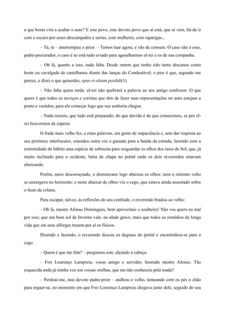 a que horas virá a acabar o auto? E este povo, este devoto povo que aí está, que aí vem, há-de ir
com o escuro por esses descampados e serras, com mulheres, com raparigas...
– Tá, tá – interrompeu o prior. – Temos luar agora, e vão de consum. O caso não é esse,
padre-procurador, o caso é se está tudo aviado para agasalharmos el-rei e os de sua companha.
– Oh lá, quanto a isso, nada falta. Desde ontem que tenho tido tanto descanso como
hoste ou cavalgada de castelhanos diante das lanças do Condestável; o pior é que, segundo me
parece, e dizei o que quiserdes, opus et oleum perdidi(1).
– Não falta quem tarda: el-rei não quebrará a palavra ao seu antigo confessor. O que
quero é que todos os noviços e coristas que têm de fazer suas representações no auto estejam a
ponto e vestidos, para ele começar logo que sua senhoria chegue.
– Nada receeis, que tudo está preparado; do que duvido é de que comecemos, se por el-
rei houvermos de esperar.
O frade mais velho fez, a estas palavras, um gesto de impaciência e, sem dar resposta ao
seu pirrónico interlocutor, estendeu outra vez o gasnate para a banda da estrada, fazendo com a
extremidade do hábito uma espécie de sobrecéu para resguardar os olhos dos raios do Sol, que, já
muito inclinado para o ocidente, batia de chapa no portal onde os dois reverendos estavam
altercando.
Porém, meio descoroçoado, o dominicano logo abaixou os olhos: nem o mínimo vulto
se enxergava no horizonte; e neste abaixar de olhos viu o cego, que estava ainda assentado sobre
o fuste da coluna.
Para escapar, talvez, às reflexões do seu confrade, o reverendo bradou ao velho:
– Oh lá, mestre Afonso Domingues, bem aproveitais o soalheiro! Não vos quero eu mal
por isso; que um bom sol de Inverno vale, na idade grave, mais que todos os remédios de longa
vida que em seus alforges trazem por aí os físicos.
Dizendo e fazendo, o reverendo desceu os degraus do portal e encaminhou-se para o
cego.
– Quem é que me fala? – perguntou este, alçando a cabeça.
– Frei Lourenço Lampreia, vosso amigo e servidor, honrado mestre Afonso. Tão
esquecida anda já minha voz em vossas orelhas, que me não conheceis pela toada?
– Perdoai-me, mui devoto padre-prior – atalhou o velho, tenteando com os pés o chão
para erguer-se, no momento em que Frei Lourenço Lampreia chegava junto dele, seguido do seu
 