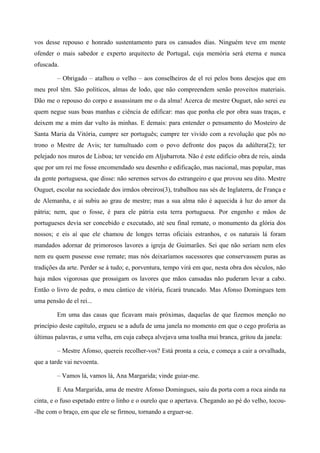 vos desse repouso e honrado sustentamento para os cansados dias. Ninguém teve em mente
ofender o mais sabedor e experto arquitecto de Portugal, cuja memória será eterna e nunca
ofuscada.
– Obrigado – atalhou o velho – aos conselheiros de el rei pelos bons desejos que em
meu prol têm. São políticos, almas de lodo, que não compreendem senão proveitos materiais.
Dão me o repouso do corpo e assassinam me o da alma! Acerca de mestre Ouguet, não serei eu
quem negue suas boas manhas e ciência de edificar: mas que ponha ele por obra suas traças, e
deixem me a mim dar vulto às minhas. E demais: para entender o pensamento do Mosteiro de
Santa Maria da Vitória, cumpre ser português; cumpre ter vivido com a revolução que pôs no
trono o Mestre de Avis; ter tumultuado com o povo defronte dos paços da adúltera(2); ter
pelejado nos muros de Lisboa; ter vencido em Aljubarrota. Não é este edifício obra de reis, ainda
que por um rei me fosse encomendado seu desenho e edificação, mas nacional, mas popular, mas
da gente portuguesa, que disse: não seremos servos do estrangeiro e que provou seu dito. Mestre
Ouguet, escolar na sociedade dos irmãos obreiros(3), trabalhou nas sés de Inglaterra, de França e
de Alemanha, e aí subiu ao grau de mestre; mas a sua alma não é aquecida à luz do amor da
pátria; nem, que o fosse, é para ele pátria esta terra portuguesa. Por engenho e mãos de
portugueses devia ser concebido e executado, até seu final remate, o monumento da glória dos
nossos; e eis aí que ele chamou de longes terras oficiais estranhos, e os naturais lá foram
mandados adornar de primorosos lavores a igreja de Guimarães. Sei que não seriam nem eles
nem eu quem pusesse esse remate; mas nós deixaríamos sucessores que conservassem puras as
tradições da arte. Perder se á tudo; e, porventura, tempo virá em que, nesta obra dos séculos, não
haja mãos vigorosas que prossigam os lavores que mãos cansadas não puderam levar a cabo.
Então o livro de pedra, o meu cântico de vitória, ficará truncado. Mas Afonso Domingues tem
uma pensão de el rei...
Em uma das casas que ficavam mais próximas, daquelas de que fizemos menção no
princípio deste capítulo, ergueu se a adufa de uma janela no momento em que o cego proferia as
últimas palavras, e uma velha, em cuja cabeça alvejava uma toalha mui branca, gritou da janela:
– Mestre Afonso, quereis recolher-vos? Está pronta a ceia, e começa a cair a orvalhada,
que a tarde vai nevoenta.
– Vamos lá, vamos lá, Ana Margarida; vinde guiar-me.
E Ana Margarida, ama de mestre Afonso Domingues, saiu da porta com a roca ainda na
cinta, e o fuso espetado entre o linho e o ourelo que o apertava. Chegando ao pé do velho, tocou-
-lhe com o braço, em que ele se firmou, tornando a erguer-se.
 