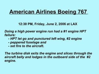 American Airlines Boeing 767     12:30 PM, Friday, June 2, 2006 at LAX    Doing a high power engine run had a #1 engine HPT failure:      - HPT let go and punctured left wing, #2 engine   - peppered fuselage and    - set fire to the aircraft.   The turbine disk exits the engine and slices through the aircraft belly and lodges in the outboard side of the  #2 engine. 