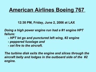 American Airlines Boeing 767
12:30 PM, Friday, June 2, 2006 at LAX
Doing a high power engine run had a #1 engine HPT
failure:
- HPT let go and punctured left wing, #2 engine
- peppered fuselage and
- set fire to the aircraft.
The turbine disk exits the engine and slices through the
aircraft belly and lodges in the outboard side of the #2
engine.
 