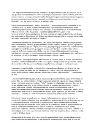 a nos perguntar além da racionalidade, numa busca de algo além não aquém do racional, e isso é
algo que está acontecendo de uma forma muito ampla, nas ciências e nas humanidades, bem como
nas assembleias e nas praças, e nas intimidades. Por que enxergamos as coisas como as enxergamos,
por que pensamos como pensamos, e quais são os efeitos e as consequências disso, em que
dimensões e por que somos conscientes de qualquer coisa.
Esse questionamento nos leva a “olhar o nosso olhar”, e surpreendentemente essa ampliação de
“um passo atras”, ou acima, ou além, oferece algumas explicações interessantes sobre nossas
limitações e potencialidades. No nosso olhar o mundo e na nossa construção de nossa identidade
individual existem tantas chaves para a nossa liberação de sofrimento, para nosso
“empoderamento” diante das situações, do nosso encontro com a apreciação intima e feliz daquilo
que tudo nos cerca, do simples prazer de desfrutar da vida, e compartilhar, e construir, e se entregar
sem medo, mas também sem ilusão ou cobrança.
Todos nós desejaríamos um encantamento, uma oração, uma equação, uma estruturação que nos
desse controle sobre o mundo, que nos permitisse realizar desejos e sonhos. E quando a gente olha
lá bem fundo são desejos até simples, abundancia, paz, segurança, pertencimento, reconhecimento,
realização. Necessidades, enfim, que a gente busca a partir de nosso entendimento e cultura
encontrar de formas mais concretas. Todas essas são formas, válidas, pelas quais buscamos a
felicidade, mas por vezes os caminhos que tomamos para encontra-las são equivocados, ineficientes,
ou pensamos, tão difíceis que a gente simplesmente abre mão de ir além.
Não diria que a Abordagem Integral é mais um modo de controlar a vida, as pessoas ou os eventos.
Ela oferece uma forma de flexibilizar tantas coisas rígidas e estagnadas em nós que eu nem saberia
dizer qual é o melhor dos seus benefícios e em que forma sua aplicação se realizara em você.
A abordagem integral trabalha em tantos níveis mostrando que não existe um só caminho, mas
existe um impulso que é algo que nos leva a superar, a não se conformar com acomodações e
limites, assim como nos conecta a própria história que o cosmos está contando a 13 e meio bilhões
de anos.
A isso tem se chamado impulso evolutivo, mas existem grandes resistências a essa terminologia, que
parece dizer que existe um destino final para esse processo da vida e que o que ficou para traz no
tempo e na história parece ter perdido o “valor”. Isso para as religiões parece querer dizer que Deus
teria criado algo imperfeito, já que existe um destino de busca de aperfeiçoamento, e mesmo a
ciência parece lutar com esse dilema ao propor que todas as possibilidades de todas as
potencialidades existem ao mesmo tempo em infinidades de Universos e dimensões... Nesse caso eu
tenho que me ater ao que eu percebo na esfera do meu agora, esperando que meu mapa (e mente)
me conduza a entender isso melhor mais adiante e se abram quando chegar o momento.
Pois a teoria integral se propõe a ser um mapa, o melhor possível com o que a gente sabe no
momento dessas dimensões internas e sua relação com nossa percepção externa. Um mapa que tem
a capacidade de registrar e demonstrar os espelhamentos, níveis, linhas e manifestações da
consciência. Consciencia que tem tantas colorações de experiência e sensação, e por onde passam
todas as impressões que chamamos de vida, de existência. Consciencia pela qual, e onde,
percebemos problemas e dilemas, criando ou nos deparando com estes, onde vemos o infinito ou o
microscópico, onde somos supersticiosos, científicos, amorosos, dançarinos. Onde sentimos o vento,
o amor, a dúvida, o divino.
Nossa separação do mundo surge com a consciência da dualidade, nossa reintegração ao mundo
passa pela consciência amadurecida na não dualidade. Sem consciencia somos igual ao chão, só
 
