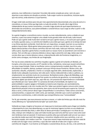 potencia, mas indiferente e insensível. Fora dela não existe coração pra amar, nem céu para
alçarmos o voo máximo em direção as estrelas. Tudo surge e some na consciência, inclusive aquilo
que nós somos, onde estamos e o que fazemos.
O lugar onde tudo acontece para nós por mais aparentemente desconectada uma coisa da outra é a
consciência, e é essa a linha que liga tudo e a tudo dá sentido. O mundo não é algo lá fora
independente de que somos conscientes, o mundo é algo através do qual experimentamos as
dimensões da consciência, suas potencialidades e características e que surge ao olhar a partir e não
independentemente delas.
Se a gente imaginar a consciência como o mundo, ou mais reduzidamente, como a cidade em que
vivemos, e para isso vamos imaginar uma cidade muito grande onde rola de tudo, tudo mesmo.
Pode ser que a gente ande muito bem no bairro em que a gente nasceu, e no outro pro qual a gente
se mudou quando casou, e o caminho do trabalho e pra onde quer que a gente vá no tempo de lazer
e nas férias seja bem conhecido. Você não tem um mapa disso, no papel, mas tem na sua mente e
poderia traça-lo bem. Muita gente talvez possa pensar, e já foi o caso de dizer, isso é o mundo,
depois dessas bordas e fora desses caminhos não tem mais nada, nada que interesse, nada que
valha a pena. Quando a gente fecha o mundo assim os nossos mares se assombram com monstros e
sereias. Tem um dito que a natureza detesta o vácuo, logo o preenche com algo, talvez seja mais
correto dizer que a mente detesta o vácuo, o desconhecido além de fronteiras imaginárias, e o
enche como consegue, nos limites de sua imaginação.
Por isso às vezes andando nos caminhos traçados e gastos a gente vê na borda um Boitatá, um
Curupira, uma coisa que assusta, um ET voando no Céu, rachaduras, coisas que causam estranheza
no nosso mapa limitado. Pode se manifestar como o comportamento mudado dum filho, uma
dificuldade no trabalho, doença, qualquer coisa que infrinja nessas fronteiras. Muitos creio, vão
aceitando o desafio, ampliando a mente e o coração seguindo além, desbravando, explorando, e
dando muita cabeçada no processo, tem sido assim. Vamos redescobrindo a roda e a pólvora, ou
simplesmente nos sentindo muito sós no processo. No Budismo existe a figura de MahaRaja, que
representa a impossibilidade da gente ficar quieto no conforto da ignorância, na manutenção de
fronteiras rígidas que dizem aqui sou, aqui não sou. Um processo de impermanência e criatividade
que olhando por esse “passo além” é o processo de toda a humanidade, de explorar sua
potencialidade e superar apegos e limitações (a maioria auto impostas, por acomodamento,
ignorância, preguiça), e de criar mundos sem fim. Saber que existem lugares comuns entre nossas
experiências pessoais únicas nos aproxima, bem como nos dá ferramenta para supera-las. Como já
disse o cerne, a linha comum desse lugar compartilhado é a consciência. Todos somos conscientes,
autoconscientes, e capazes de ir além como, por exemplo, entender que o outro é portador de
consciência e sentimentos, e além entender que compartilhamos essa “comonalidade”.
Ter fé, por entender, que esse processo nos leva a crescer, a ir além de limites que não são reais faz
muita diferença no “aproveitamento da lição” por assim dizer.
Voltando ao mapa, imagine se houvesse um mapa que te mostrasse atalhos para chegar ao trabalho,
e desempenha-lo com mais desembaraço, ou que te mostrasse lugares incríveis na sua cidade que
você estava achando tão chata, e além disso te desse permissão e condição pra ir no show da sua
vida, e dançar sem inibição ou culpa com todo mundo que você ama até ficar azul e roxo como você
nem lembrava mais ser possível. E mostrasse os pontos altos que você pode subir pra ver sua casa e
sua vida de modos que você não imaginava, e encontrar relações entre seus caminhos, e ver um
horizonte arejado, sem medos e sem fim. E que esse mesmo mapa mostrasse que não tem nada de
errado com teu lugar e teus caminhos, e que não tem nada de errado com o lugar e com os
caminhos de ninguém. E ao mostrar as limitações e características do seu, do meu, e do caminho do
 