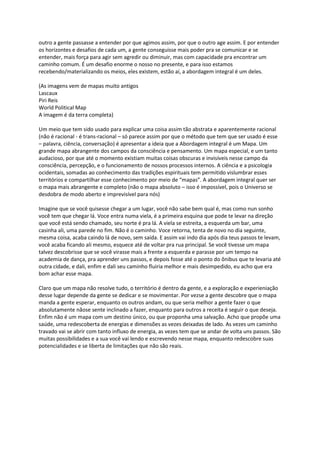 outro a gente passasse a entender por que agimos assim, por que o outro age assim. E por entender
os horizontes e desafios de cada um, a gente conseguisse mais poder pra se comunicar e se
entender, mais força para agir sem agredir ou diminuir, mas com capacidade pra encontrar um
caminho comum. É um desafio enorme o nosso no presente, e para isso estamos
recebendo/materializando os meios, eles existem, estão aí, a abordagem integral é um deles.
(As imagens vem de mapas muito antigos
Lascaux
Piri Reis
World Political Map
A imagem é da terra completa)
Um meio que tem sido usado para explicar uma coisa assim tão abstrata e aparentemente racional
(não é racional - é trans-racional – só parece assim por que o método que tem que ser usado é esse
– palavra, ciência, conversação) é apresentar a ideia que a Abordagem integral é um Mapa. Um
grande mapa abrangente dos campos da consciência e pensamento. Um mapa especial, e um tanto
audacioso, por que até o momento existiam muitas coisas obscuras e invisíveis nesse campo da
consciência, percepção, e o funcionamento de nossos processos internos. A ciência e a psicologia
ocidentais, somadas ao conhecimento das tradições espirituais tem permitido vislumbrar esses
territórios e compartilhar esse conhecimento por meio de “mapas”. A abordagem integral quer ser
o mapa mais abrangente e completo (não o mapa absoluto – isso é impossível, pois o Universo se
desdobra de modo aberto e imprevisível para nós)
Imagine que se você quisesse chegar a um lugar, você não sabe bem qual é, mas como nun sonho
você tem que chegar lá. Voce entra numa viela, é a primeira esquina que pode te levar na direção
que você está sendo chamado, seu norte é pra lá. A viela se estreita, a esquerda um bar, uma
casinha ali, uma parede no fim. Não é o caminho. Voce retorna, tenta de novo no dia seguinte,
mesma coisa, acaba caindo lá de novo, sem saída. E assim vai indo dia após dia teus passos te levam,
você acaba ficando ali mesmo, esquece até de voltar pra rua principal. Se você tivesse um mapa
talvez descobrisse que se você virasse mais a frente a esquerda e parasse por um tempo na
academia de dança, pra aprender uns passos, e depois fosse até o ponto do ônibus que te levaria até
outra cidade, e dali, enfim e dali seu caminho fluiria melhor e mais desimpedido, eu acho que era
bom achar esse mapa.
Claro que um mapa não resolve tudo, o território é dentro da gente, e a exploração e experieniação
desse lugar depende da gente se dedicar e se movimentar. Por vezse a gente descobre que o mapa
manda a gente esperar, enquanto os outros andam, ou que seria melhor a gente fazer o que
absolutamente nãose sente inclinado a fazer, enquanto para outros a receita é seguir o que deseja.
Enfim não é um mapa com um destino único, ou que proponha uma salvação. Acho que propõe uma
saúde, uma redescoberta de energias e dimensões as vezes deixadas de lado. As vezes um caminho
travado vai se abrir com tanto influxo de energia, as vezes tem que se andar de volta uns passos. São
muitas possibilidades e a sua você vai lendo e escrevendo nesse mapa, enquanto redescobre suas
potencialidades e se liberta de limitações que não são reais.
 
