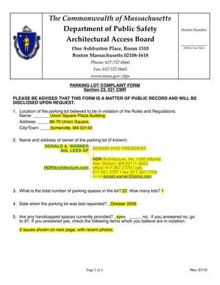 The Commonwealth of Massachusetts
                       Department of Public Safety                                         Docket Number

                        Architectural Access Board
                                                                                           ____________
                               One Ashburton Place, Room 1310                               (Office Use Only)

                               Boston Massachusetts 02108-1618
                                          Phone: 617-727-0660
                                           Fax: 617-727-0665
                                         www.mass.gov/dps

                              PARKING LOT COMPLAINT FORM
                                   Section 23, 521 CMR

PLEASE BE ADVISED THAT THIS FORM IS A MATTER OF PUBLIC RECORD AND WILL BE
DISCLOSED UPON REQUEST.

1. Location of the parking lot believed to be in violation of the Rules and Regulations:
   Name: _______Union Square Plaza Building
   Address: _____66-70 Union Square,
   City/Town: ____Somerville, MA 02143

2. Name and address of owner of the parking lot (if known):
              DONALD A. WARNER SENIOR VICE PRESIDENT
                      AIA, LEED AP

                                    HDR Architecture, Inc. | 695 Atlantic
                                    Ave, Boston, MA 02111-2623
                HDRArchitecture.com ofﬁce: 617.357.7775 | cell:
                                    617.821.2707 | fax: 617.357.7759
                                           email donald.warner@hdrinc.com


3. What is the total number of parking spaces in the lot? 22 How many lots? 1


4. Date when the parking lot was last repainted? _October 2009


5. Are any handicapped spaces currently provided? _xyes _____ no. If you answered no, go
   to #7. If you answered yes, check the following items which you believe are in violation:

   2 issues shown on next page, with recent photos.




                                       Page 1 of 3                                               Rev, 01/10
 