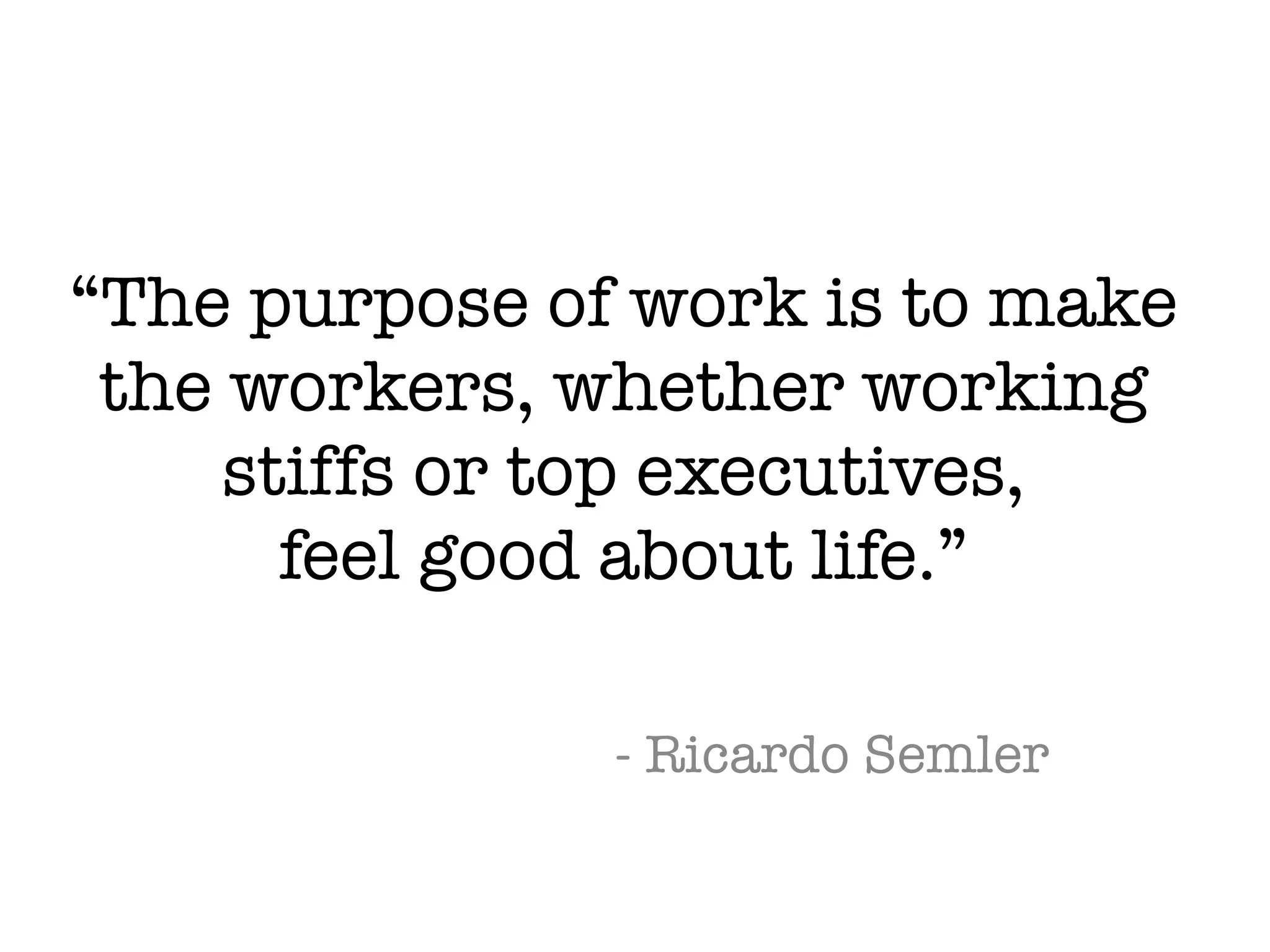 “The purpose of work is to make
the workers, whether working
stiffs or top executives,
feel good about life.”
- Ricardo Semler
 