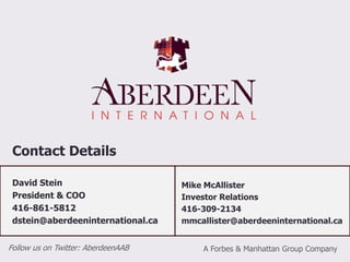 Proven Track Record9Aberdeen’s recent success:$0.48Avg CostEntryPrice$0.34Avg Cost$0.52Avg CostDesert Sun Mining (Gold) Forbes & Manhattan success:Consolidated Thompson (Iron Ore)3,750% return in 4 years4,500% return in 3 years$735Msale price to Yamana Gold$735Msale price to Yamana GoldProduction commenced Q1 2010Production commenced Q1 2010