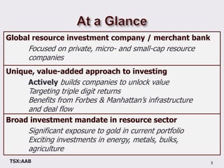 At a Glance3Global resource investment company / merchant bank	Focused on private, micro- and small-cap resource 	companiesUnique, value-added approach to investingActively builds companies to unlock valueTargeting triple digit returnsBenefits from Forbes & Manhattan’s infrastructure 	and deal flowBroad investment mandate in resource sectorSignificant exposure to gold in current portfolio	Exciting investments in energy, metals, bulks, 	agriculture