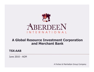 A Global Resource Investment Corporation
             and Merchant Bank

TSX:AAB

June 2010 - AGM


                         A Forbes & Manhattan Group Company
 