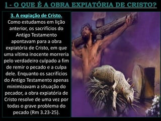 3. A expiação de Cristo.
Como estudamos em lição
anterior, os sacrifícios do
Antigo Testamento
apontavam para a obra
expiatória de Cristo, em que
uma vítima inocente morreria
pelo verdadeiro culpado a fim
de remir o pecado e a culpa
dele. Enquanto os sacrifícios
do Antigo Testamento apenas
minimizavam a situação do
pecador, a obra expiatória de
Cristo resolve de uma vez por
todas o grave problema do
pecado (Rm 3.23-25).
 