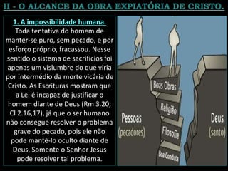 1. A impossibilidade humana.
Toda tentativa do homem de
manter-se puro, sem pecado, e por
esforço próprio, fracassou. Nesse
sentido o sistema de sacrifícios foi
apenas um vislumbre do que viria
por intermédio da morte vicária de
Cristo. As Escrituras mostram que
a Lei é incapaz de justificar o
homem diante de Deus (Rm 3.20;
Cl 2.16,17), já que o ser humano
não consegue resolver o problema
grave do pecado, pois ele não
pode mantê-lo oculto diante de
Deus. Somente o Senhor Jesus
pode resolver tal problema.
 