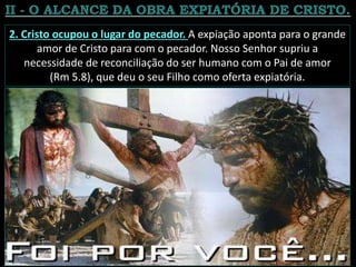 2. Cristo ocupou o lugar do pecador. A expiação aponta para o grande
amor de Cristo para com o pecador. Nosso Senhor supriu a
necessidade de reconciliação do ser humano com o Pai de amor
(Rm 5.8), que deu o seu Filho como oferta expiatória.
 