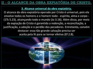 3. Alcance universal da obra expiatória.
O alcance da obra expiatória operada por Cristo é universal, pois ela
envolve todos os homens e o homem todo - espírito, alma e corpo -
(1Ts 5.23), alcançando todo o mundo (Jo 3.16). Além disso, por meio
da expiação de Cristo é garantida a redenção, a reconciliação, a
justificação, a adoção e o perdão dos pecadores. Entretanto, convém
destacar: essa tão grande salvação precisa ser
aceita pela fé para se tornar efetiva (Ef 2.8).
 