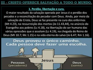 1. Perdão, libertação e cura.
O maior resultado da salvação operada por Jesus é o perdão dos
pecados e a reconciliação do pecador com Deus. Ainda, por meio da
salvação de Cristo, Deus se faz presente na cura dos enfermos
(Mt 4.23), na ressurreição dos mortos (Jo 11.43,44), no anúncio do
Evangelho aos pobres (Lc 4.18), na libertação do ser humano das
várias opressões que o assolam (Lc 4.19), na chegada do Reino de
Deus (Mt 10.7; Mc 1.15) e na vida eterna do salvo (Jo 6.47; Rm 1.16).
 