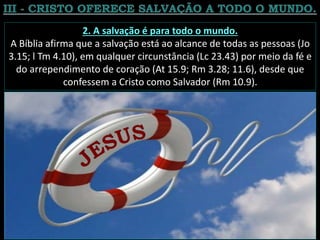 2. A salvação é para todo o mundo.
A Bíblia afirma que a salvação está ao alcance de todas as pessoas (Jo
3.15; l Tm 4.10), em qualquer circunstância (Lc 23.43) por meio da fé e
do arrependimento de coração (At 15.9; Rm 3.28; 11.6), desde que
confessem a Cristo como Salvador (Rm 10.9).
 