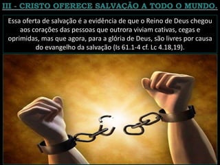 Essa oferta de salvação é a evidência de que o Reino de Deus chegou
aos corações das pessoas que outrora viviam cativas, cegas e
oprimidas, mas que agora, para a glória de Deus, são livres por causa
do evangelho da salvação (Is 61.1-4 cf. Lc 4.18,19).
 