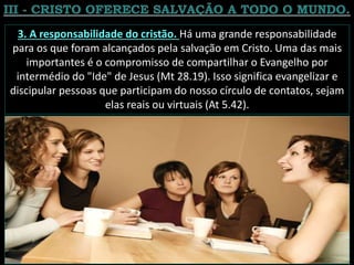 3. A responsabilidade do cristão. Há uma grande responsabilidade
para os que foram alcançados pela salvação em Cristo. Uma das mais
importantes é o compromisso de compartilhar o Evangelho por
intermédio do "Ide" de Jesus (Mt 28.19). Isso significa evangelizar e
discipular pessoas que participam do nosso círculo de contatos, sejam
elas reais ou virtuais (At 5.42).
 