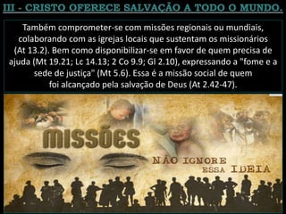 Também comprometer-se com missões regionais ou mundiais,
colaborando com as igrejas locais que sustentam os missionários
(At 13.2). Bem como disponibilizar-se em favor de quem precisa de
ajuda (Mt 19.21; Lc 14.13; 2 Co 9.9; Gl 2.10), expressando a "fome e a
sede de justiça" (Mt 5.6). Essa é a missão social de quem
foi alcançado pela salvação de Deus (At 2.42-47).
 